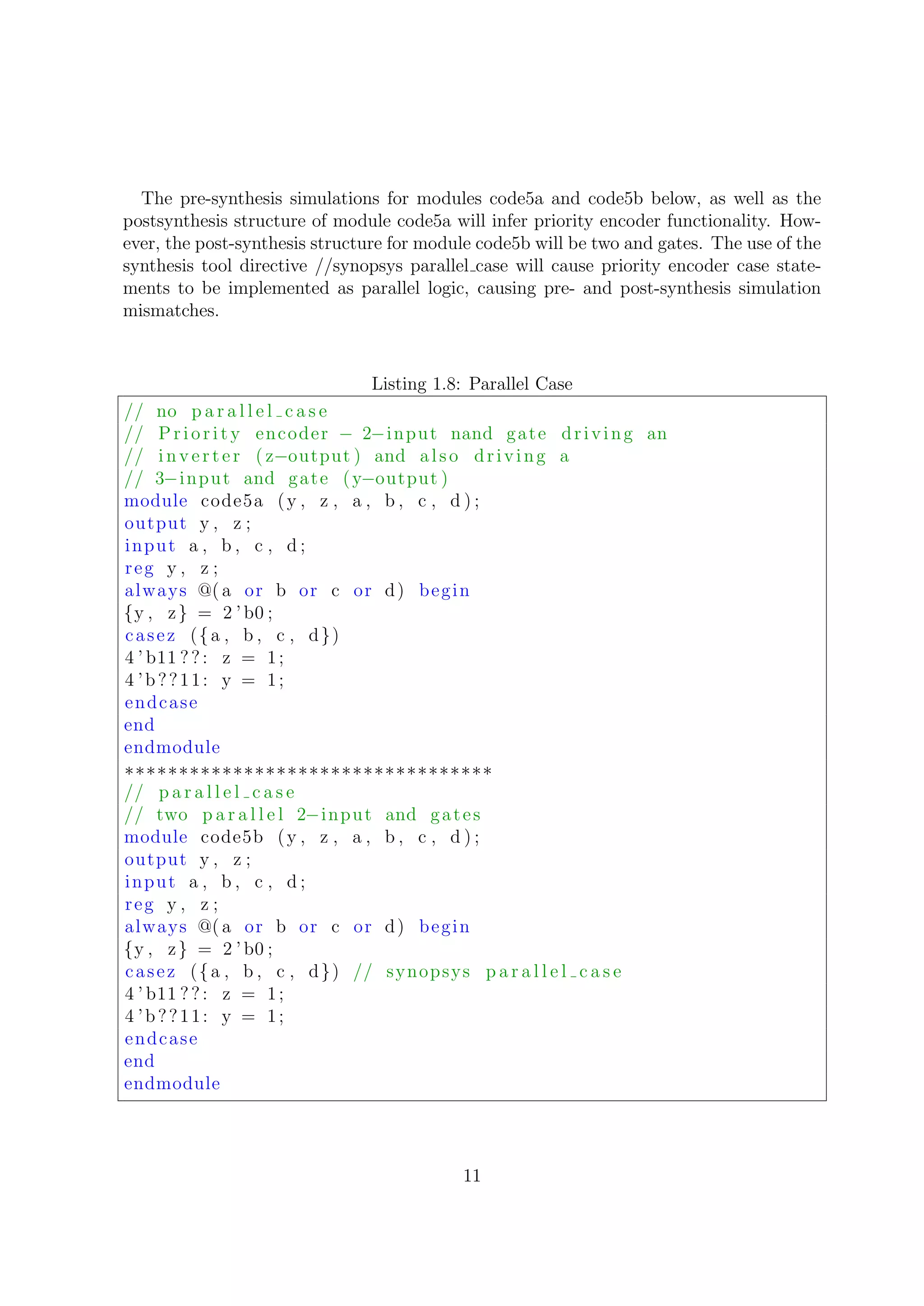 The pre-synthesis simulations for modules code5a and code5b below, as well as the
postsynthesis structure of module code5a will infer priority encoder functionality. How-
ever, the post-synthesis structure for module code5b will be two and gates. The use of the
synthesis tool directive //synopsys parallel case will cause priority encoder case state-
ments to be implemented as parallel logic, causing pre- and post-synthesis simulation
mismatches.
Listing 1.8: Parallel Case
// no p a r a l l e l c a s e
// Priority encoder − 2−input nand gate driving an
// inv er te r ( z−output ) and also driving a
// 3−input and gate (y−output )
module code5a (y , z , a , b , c , d ) ;
output y , z ;
input a , b , c , d ;
reg y , z ;
always @( a or b or c or d) begin
{y , z} = 2 ’b0 ;
casez ({a , b , c , d})
4 ’ b11 ??: z = 1;
4 ’b??11: y = 1;
endcase
end
endmodule
∗∗∗∗∗∗∗∗∗∗∗∗∗∗∗∗∗∗∗∗∗∗∗∗∗∗∗∗∗∗∗∗∗∗
// p a r a l l e l c a s e
// two p a r a l l e l 2−input and gates
module code5b (y , z , a , b , c , d ) ;
output y , z ;
input a , b , c , d ;
reg y , z ;
always @( a or b or c or d) begin
{y , z} = 2 ’b0 ;
casez ({a , b , c , d}) // synopsys p a r a l l e l c a s e
4 ’ b11 ??: z = 1;
4 ’b??11: y = 1;
endcase
end
endmodule
11
 