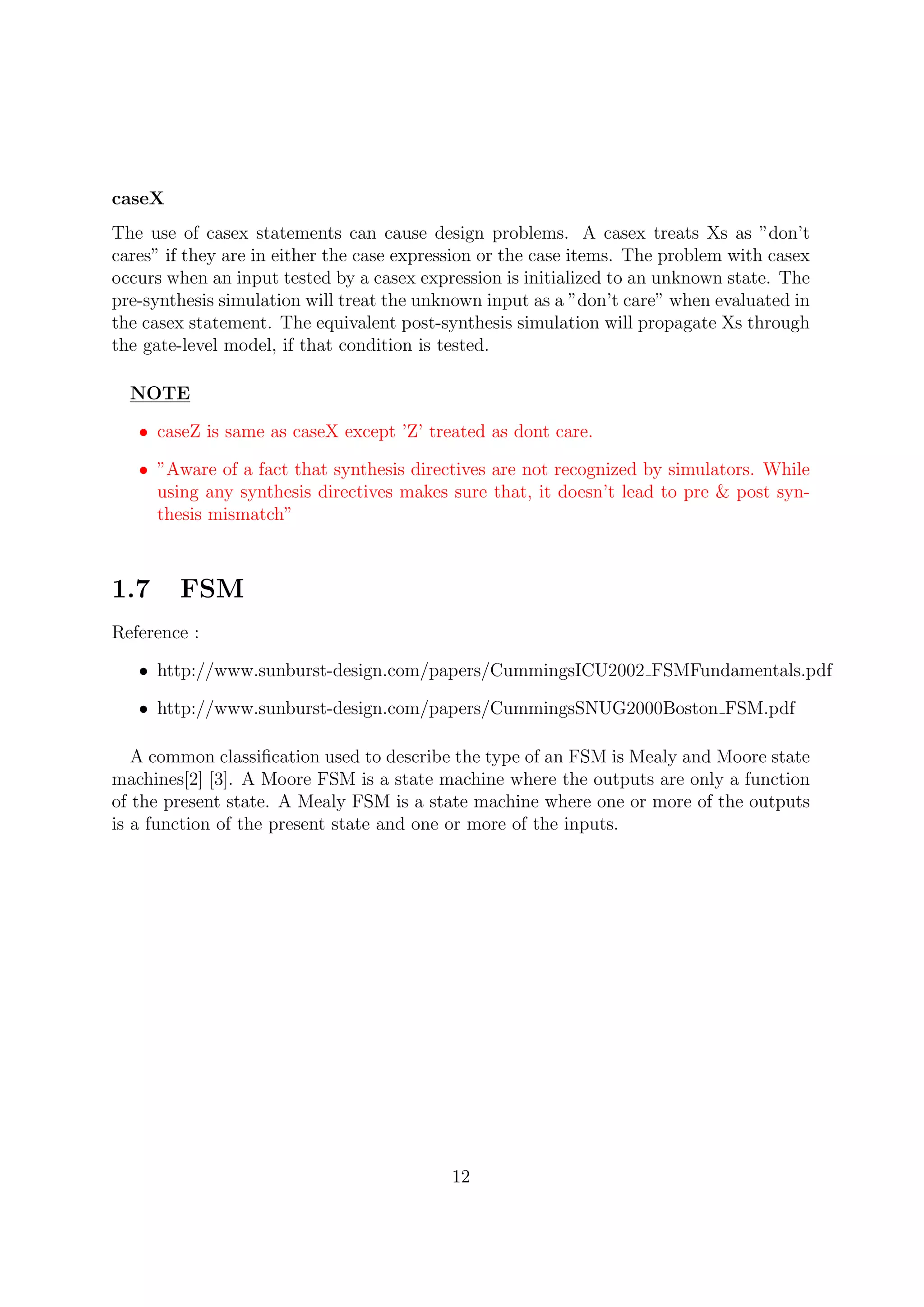 caseX
The use of casex statements can cause design problems. A casex treats Xs as ”don’t
cares” if they are in either the case expression or the case items. The problem with casex
occurs when an input tested by a casex expression is initialized to an unknown state. The
pre-synthesis simulation will treat the unknown input as a ”don’t care” when evaluated in
the casex statement. The equivalent post-synthesis simulation will propagate Xs through
the gate-level model, if that condition is tested.
NOTE
• caseZ is same as caseX except ’Z’ treated as dont care.
• ”Aware of a fact that synthesis directives are not recognized by simulators. While
using any synthesis directives makes sure that, it doesn’t lead to pre & post syn-
thesis mismatch”
1.7 FSM
Reference :
• http://www.sunburst-design.com/papers/CummingsICU2002 FSMFundamentals.pdf
• http://www.sunburst-design.com/papers/CummingsSNUG2000Boston FSM.pdf
A common classiﬁcation used to describe the type of an FSM is Mealy and Moore state
machines[2] [3]. A Moore FSM is a state machine where the outputs are only a function
of the present state. A Mealy FSM is a state machine where one or more of the outputs
is a function of the present state and one or more of the inputs.
12
 