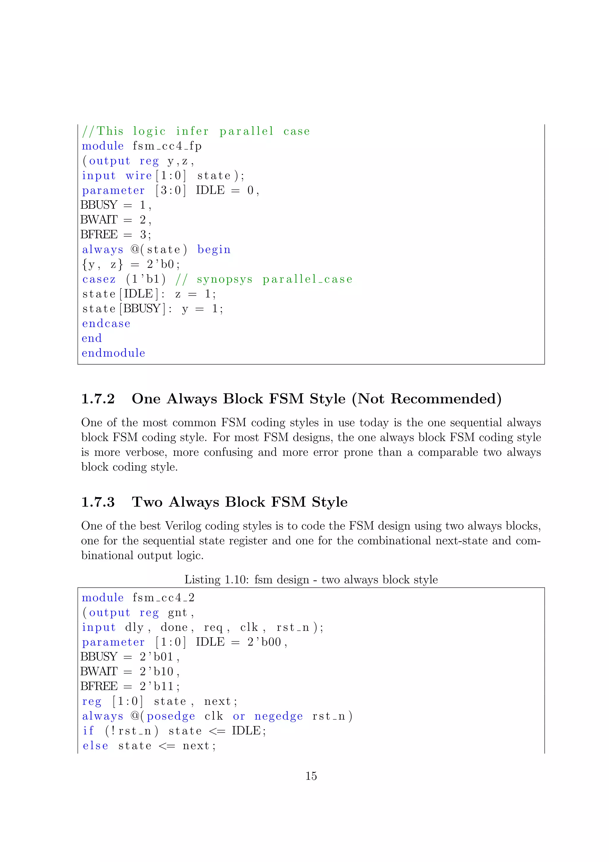 // This l o g i c i n f e r p a r a l l e l case
module fsm cc4 fp
( output reg y , z ,
input wire [ 1 : 0 ] state ) ;
parameter [ 3 : 0 ] IDLE = 0 ,
BBUSY = 1 ,
BWAIT = 2 ,
BFREE = 3;
always @( state ) begin
{y , z} = 2 ’b0 ;
casez (1 ’ b1) // synopsys p a r a l l e l c a s e
state [ IDLE ] : z = 1;
state [BBUSY] : y = 1;
endcase
end
endmodule
1.7.2 One Always Block FSM Style (Not Recommended)
One of the most common FSM coding styles in use today is the one sequential always
block FSM coding style. For most FSM designs, the one always block FSM coding style
is more verbose, more confusing and more error prone than a comparable two always
block coding style.
1.7.3 Two Always Block FSM Style
One of the best Verilog coding styles is to code the FSM design using two always blocks,
one for the sequential state register and one for the combinational next-state and com-
binational output logic.
Listing 1.10: fsm design - two always block style
module fsm cc4 2
( output reg gnt ,
input dly , done , req , clk , rst n ) ;
parameter [ 1 : 0 ] IDLE = 2 ’ b00 ,
BBUSY = 2 ’ b01 ,
BWAIT = 2 ’ b10 ,
BFREE = 2 ’ b11 ;
reg [ 1 : 0 ] state , next ;
always @( posedge clk or negedge rst n )
i f ( ! rst n ) state <= IDLE ;
e l s e state <= next ;
15
 