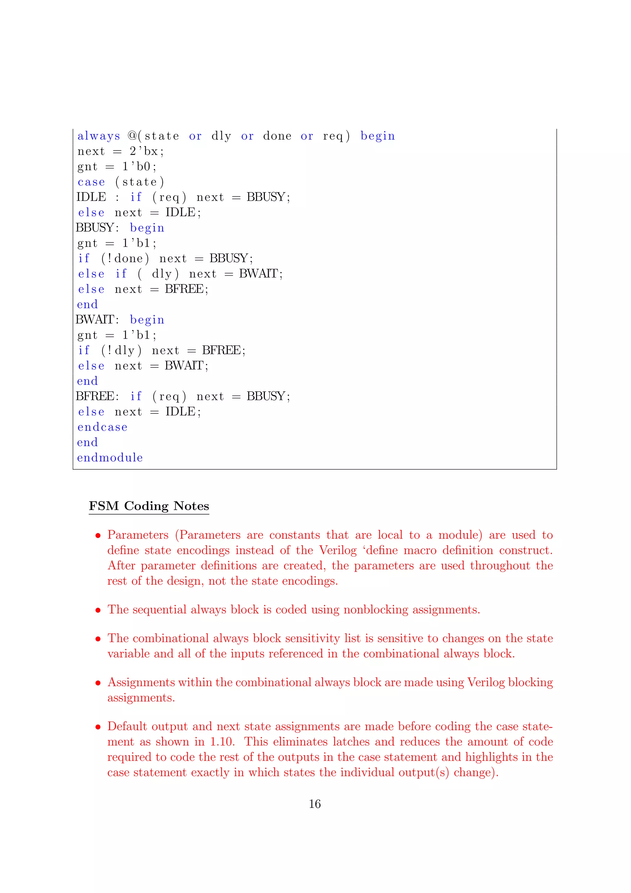 always @( state or dly or done or req ) begin
next = 2 ’bx ;
gnt = 1 ’b0 ;
case ( state )
IDLE : i f ( req ) next = BBUSY;
e l s e next = IDLE ;
BBUSY: begin
gnt = 1 ’b1 ;
i f ( ! done ) next = BBUSY;
e l s e i f ( dly ) next = BWAIT;
e l s e next = BFREE;
end
BWAIT: begin
gnt = 1 ’b1 ;
i f ( ! dly ) next = BFREE;
e l s e next = BWAIT;
end
BFREE: i f ( req ) next = BBUSY;
e l s e next = IDLE ;
endcase
end
endmodule
FSM Coding Notes
• Parameters (Parameters are constants that are local to a module) are used to
deﬁne state encodings instead of the Verilog ‘deﬁne macro deﬁnition construct.
After parameter deﬁnitions are created, the parameters are used throughout the
rest of the design, not the state encodings.
• The sequential always block is coded using nonblocking assignments.
• The combinational always block sensitivity list is sensitive to changes on the state
variable and all of the inputs referenced in the combinational always block.
• Assignments within the combinational always block are made using Verilog blocking
assignments.
• Default output and next state assignments are made before coding the case state-
ment as shown in 1.10. This eliminates latches and reduces the amount of code
required to code the rest of the outputs in the case statement and highlights in the
case statement exactly in which states the individual output(s) change).
16
 