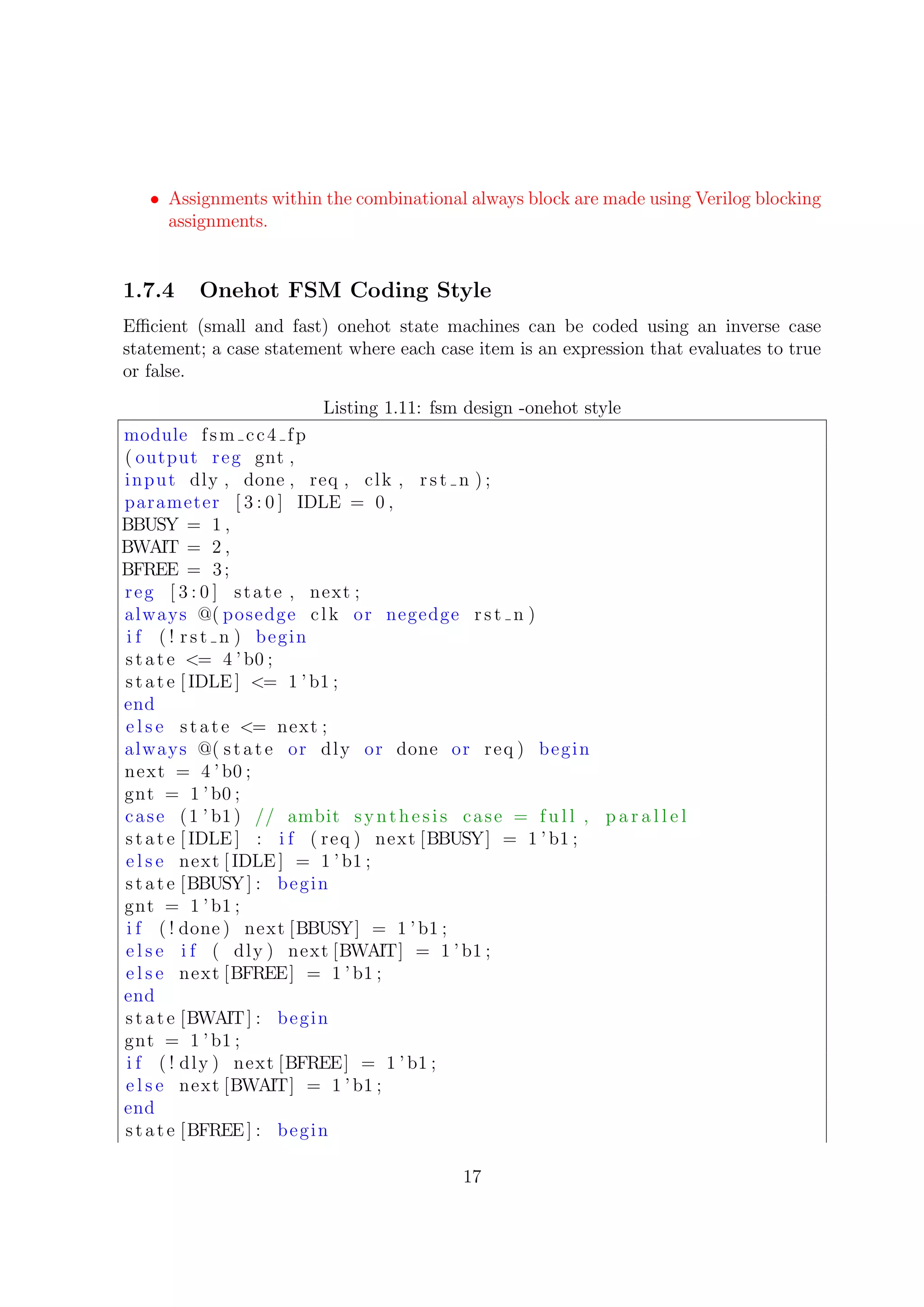 • Assignments within the combinational always block are made using Verilog blocking
assignments.
1.7.4 Onehot FSM Coding Style
Eﬃcient (small and fast) onehot state machines can be coded using an inverse case
statement; a case statement where each case item is an expression that evaluates to true
or false.
Listing 1.11: fsm design -onehot style
module fsm cc4 fp
( output reg gnt ,
input dly , done , req , clk , rst n ) ;
parameter [ 3 : 0 ] IDLE = 0 ,
BBUSY = 1 ,
BWAIT = 2 ,
BFREE = 3;
reg [ 3 : 0 ] state , next ;
always @( posedge clk or negedge rst n )
i f ( ! rst n ) begin
state <= 4 ’b0 ;
state [ IDLE ] <= 1 ’b1 ;
end
e l s e state <= next ;
always @( state or dly or done or req ) begin
next = 4 ’ b0 ;
gnt = 1 ’b0 ;
case (1 ’ b1) // ambit synthesis case = f u l l , p a r a l l e l
state [ IDLE ] : i f ( req ) next [BBUSY] = 1 ’b1 ;
e l s e next [ IDLE ] = 1 ’b1 ;
state [BBUSY] : begin
gnt = 1 ’b1 ;
i f ( ! done ) next [BBUSY] = 1 ’ b1 ;
e l s e i f ( dly ) next [BWAIT] = 1 ’b1 ;
e l s e next [BFREE] = 1 ’b1 ;
end
state [BWAIT] : begin
gnt = 1 ’b1 ;
i f ( ! dly ) next [BFREE] = 1 ’ b1 ;
e l s e next [BWAIT] = 1 ’ b1 ;
end
state [BFREE] : begin
17
 