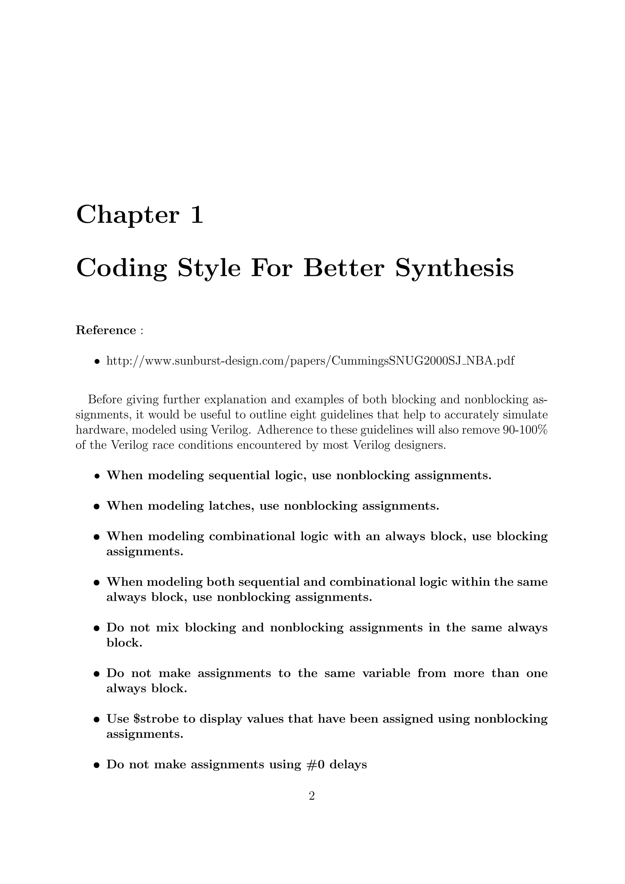 Chapter 1
Coding Style For Better Synthesis
Reference :
• http://www.sunburst-design.com/papers/CummingsSNUG2000SJ NBA.pdf
Before giving further explanation and examples of both blocking and nonblocking as-
signments, it would be useful to outline eight guidelines that help to accurately simulate
hardware, modeled using Verilog. Adherence to these guidelines will also remove 90-100%
of the Verilog race conditions encountered by most Verilog designers.
• When modeling sequential logic, use nonblocking assignments.
• When modeling latches, use nonblocking assignments.
• When modeling combinational logic with an always block, use blocking
assignments.
• When modeling both sequential and combinational logic within the same
always block, use nonblocking assignments.
• Do not mix blocking and nonblocking assignments in the same always
block.
• Do not make assignments to the same variable from more than one
always block.
• Use $strobe to display values that have been assigned using nonblocking
assignments.
• Do not make assignments using #0 delays
2
 