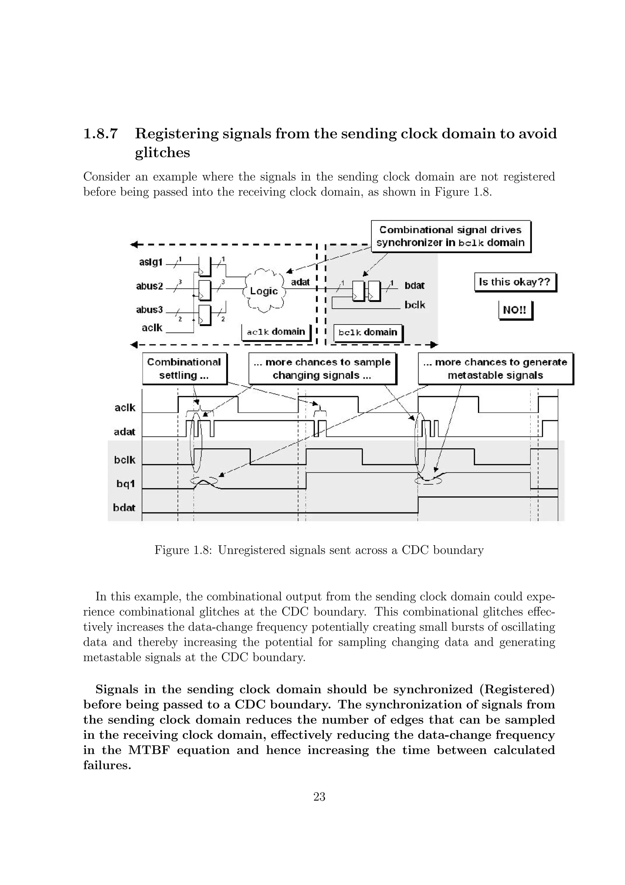 1.8.7 Registering signals from the sending clock domain to avoid
glitches
Consider an example where the signals in the sending clock domain are not registered
before being passed into the receiving clock domain, as shown in Figure 1.8.
Figure 1.8: Unregistered signals sent across a CDC boundary
In this example, the combinational output from the sending clock domain could expe-
rience combinational glitches at the CDC boundary. This combinational glitches eﬀec-
tively increases the data-change frequency potentially creating small bursts of oscillating
data and thereby increasing the potential for sampling changing data and generating
metastable signals at the CDC boundary.
Signals in the sending clock domain should be synchronized (Registered)
before being passed to a CDC boundary. The synchronization of signals from
the sending clock domain reduces the number of edges that can be sampled
in the receiving clock domain, eﬀectively reducing the data-change frequency
in the MTBF equation and hence increasing the time between calculated
failures.
23
 