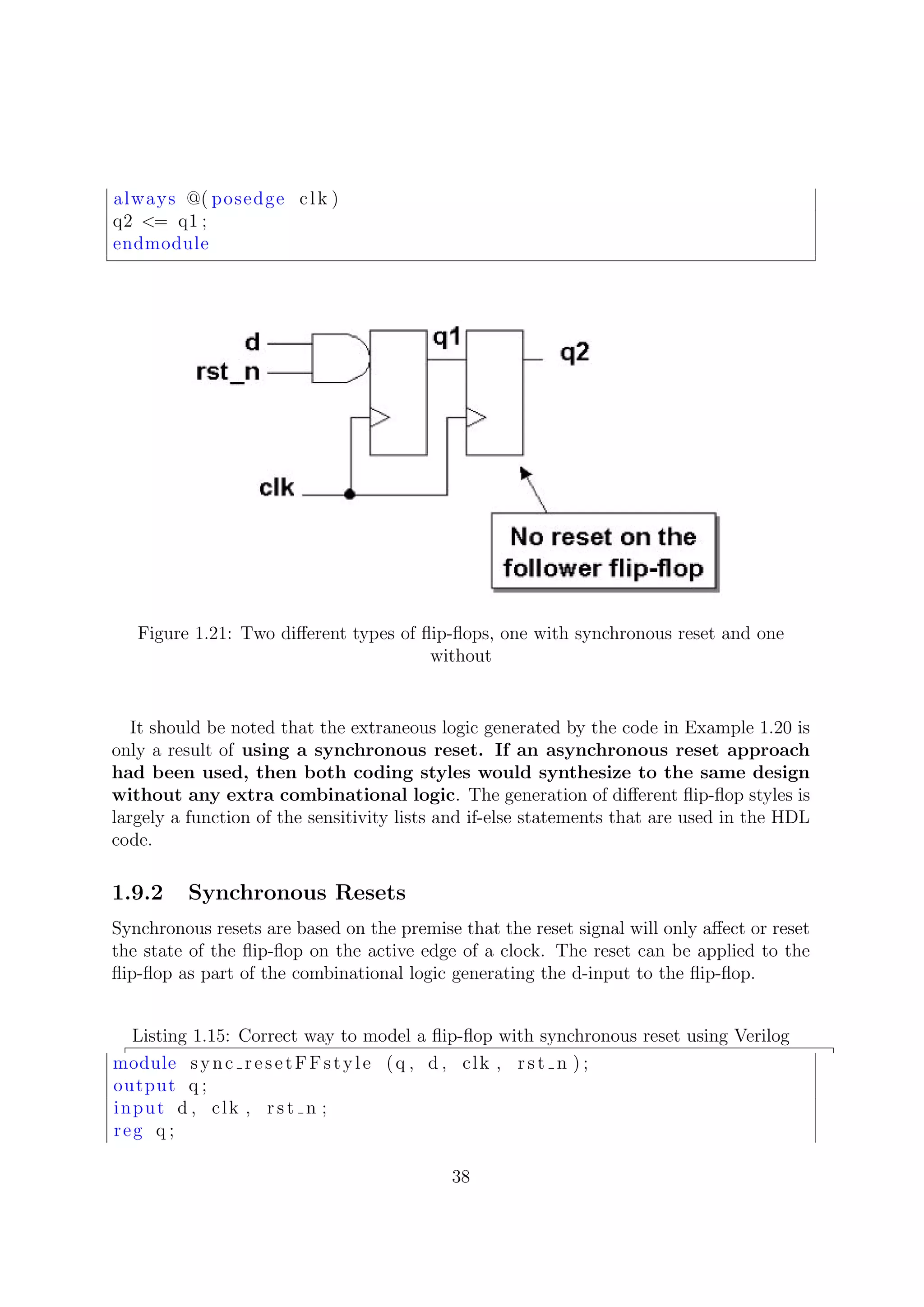 always @( posedge clk )
q2 <= q1 ;
endmodule
Figure 1.21: Two diﬀerent types of ﬂip-ﬂops, one with synchronous reset and one
without
It should be noted that the extraneous logic generated by the code in Example 1.20 is
only a result of using a synchronous reset. If an asynchronous reset approach
had been used, then both coding styles would synthesize to the same design
without any extra combinational logic. The generation of diﬀerent ﬂip-ﬂop styles is
largely a function of the sensitivity lists and if-else statements that are used in the HDL
code.
1.9.2 Synchronous Resets
Synchronous resets are based on the premise that the reset signal will only aﬀect or reset
the state of the ﬂip-ﬂop on the active edge of a clock. The reset can be applied to the
ﬂip-ﬂop as part of the combinational logic generating the d-input to the ﬂip-ﬂop.
Listing 1.15: Correct way to model a ﬂip-ﬂop with synchronous reset using Verilog
module sync resetFFstyle (q , d , clk , rst n ) ;
output q ;
input d , clk , rst n ;
reg q ;
38
 