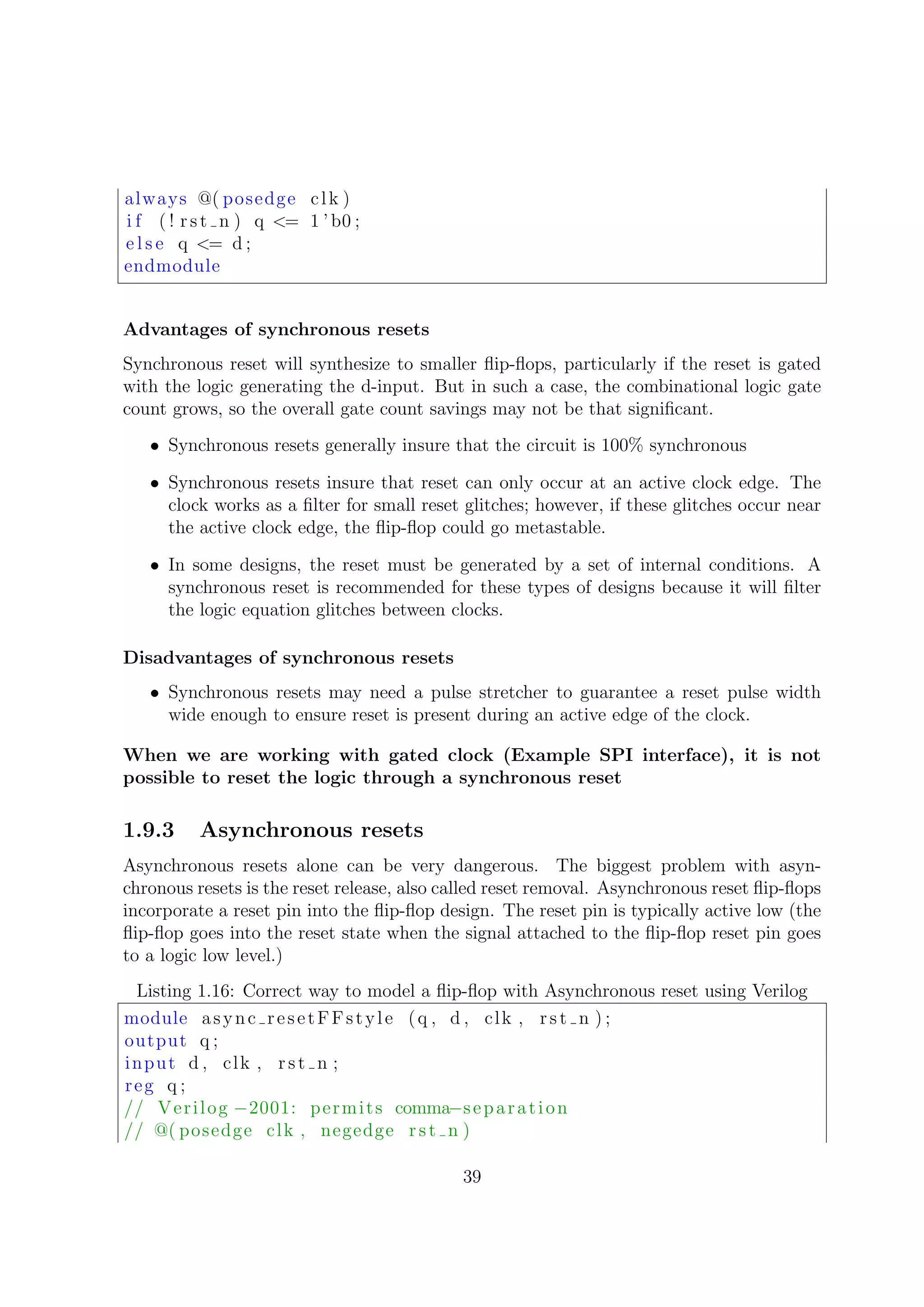 always @( posedge clk )
i f ( ! rst n ) q <= 1 ’ b0 ;
e l s e q <= d ;
endmodule
Advantages of synchronous resets
Synchronous reset will synthesize to smaller ﬂip-ﬂops, particularly if the reset is gated
with the logic generating the d-input. But in such a case, the combinational logic gate
count grows, so the overall gate count savings may not be that signiﬁcant.
• Synchronous resets generally insure that the circuit is 100% synchronous
• Synchronous resets insure that reset can only occur at an active clock edge. The
clock works as a ﬁlter for small reset glitches; however, if these glitches occur near
the active clock edge, the ﬂip-ﬂop could go metastable.
• In some designs, the reset must be generated by a set of internal conditions. A
synchronous reset is recommended for these types of designs because it will ﬁlter
the logic equation glitches between clocks.
Disadvantages of synchronous resets
• Synchronous resets may need a pulse stretcher to guarantee a reset pulse width
wide enough to ensure reset is present during an active edge of the clock.
When we are working with gated clock (Example SPI interface), it is not
possible to reset the logic through a synchronous reset
1.9.3 Asynchronous resets
Asynchronous resets alone can be very dangerous. The biggest problem with asyn-
chronous resets is the reset release, also called reset removal. Asynchronous reset ﬂip-ﬂops
incorporate a reset pin into the ﬂip-ﬂop design. The reset pin is typically active low (the
ﬂip-ﬂop goes into the reset state when the signal attached to the ﬂip-ﬂop reset pin goes
to a logic low level.)
Listing 1.16: Correct way to model a ﬂip-ﬂop with Asynchronous reset using Verilog
module async resetFFstyle (q , d , clk , rst n ) ;
output q ;
input d , clk , rst n ;
reg q ;
// Verilog −2001: permits comma−separation
// @( posedge clk , negedge rst n )
39
 
