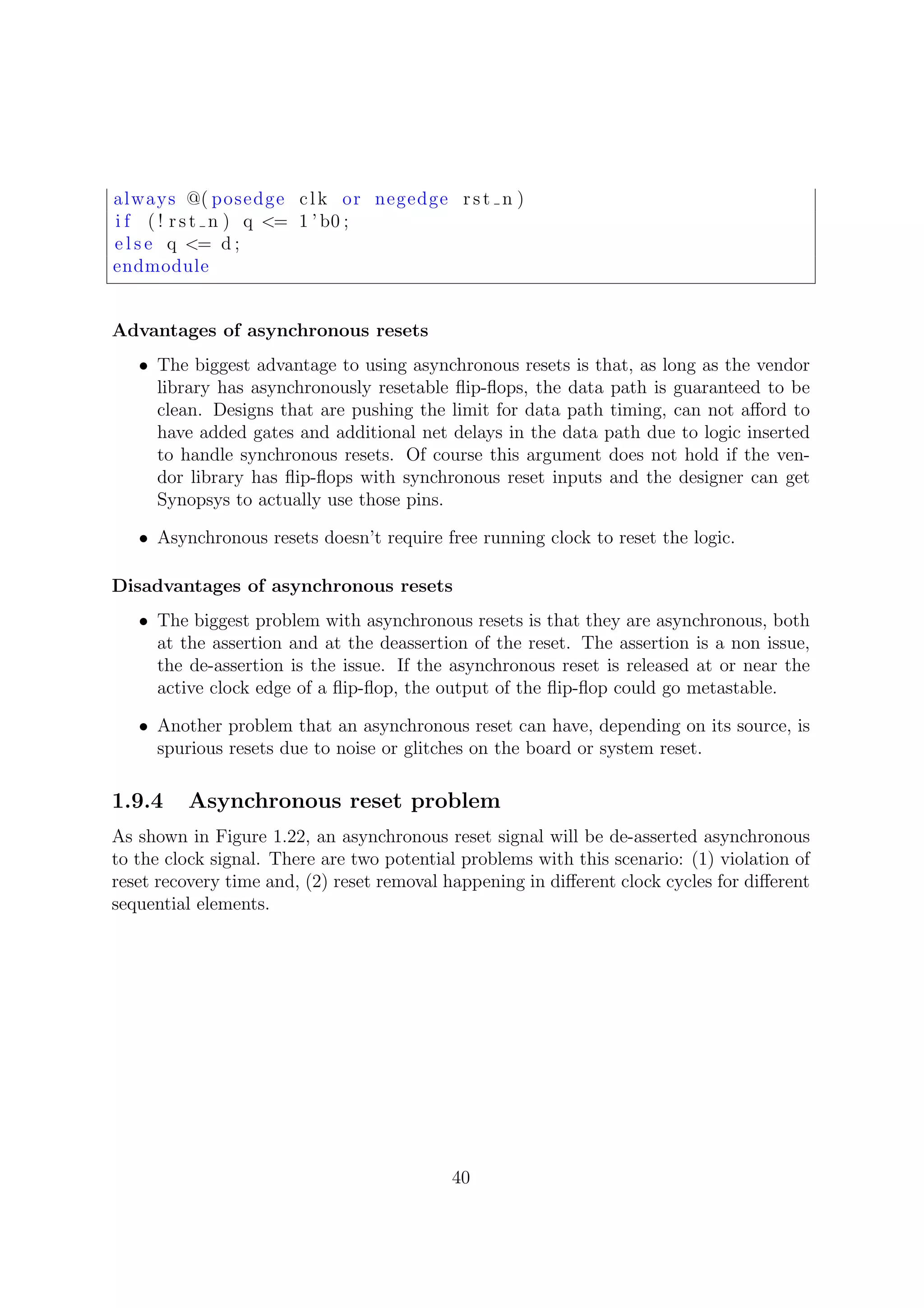 always @( posedge clk or negedge rst n )
i f ( ! rst n ) q <= 1 ’ b0 ;
e l s e q <= d ;
endmodule
Advantages of asynchronous resets
• The biggest advantage to using asynchronous resets is that, as long as the vendor
library has asynchronously resetable ﬂip-ﬂops, the data path is guaranteed to be
clean. Designs that are pushing the limit for data path timing, can not aﬀord to
have added gates and additional net delays in the data path due to logic inserted
to handle synchronous resets. Of course this argument does not hold if the ven-
dor library has ﬂip-ﬂops with synchronous reset inputs and the designer can get
Synopsys to actually use those pins.
• Asynchronous resets doesn’t require free running clock to reset the logic.
Disadvantages of asynchronous resets
• The biggest problem with asynchronous resets is that they are asynchronous, both
at the assertion and at the deassertion of the reset. The assertion is a non issue,
the de-assertion is the issue. If the asynchronous reset is released at or near the
active clock edge of a ﬂip-ﬂop, the output of the ﬂip-ﬂop could go metastable.
• Another problem that an asynchronous reset can have, depending on its source, is
spurious resets due to noise or glitches on the board or system reset.
1.9.4 Asynchronous reset problem
As shown in Figure 1.22, an asynchronous reset signal will be de-asserted asynchronous
to the clock signal. There are two potential problems with this scenario: (1) violation of
reset recovery time and, (2) reset removal happening in diﬀerent clock cycles for diﬀerent
sequential elements.
40
 