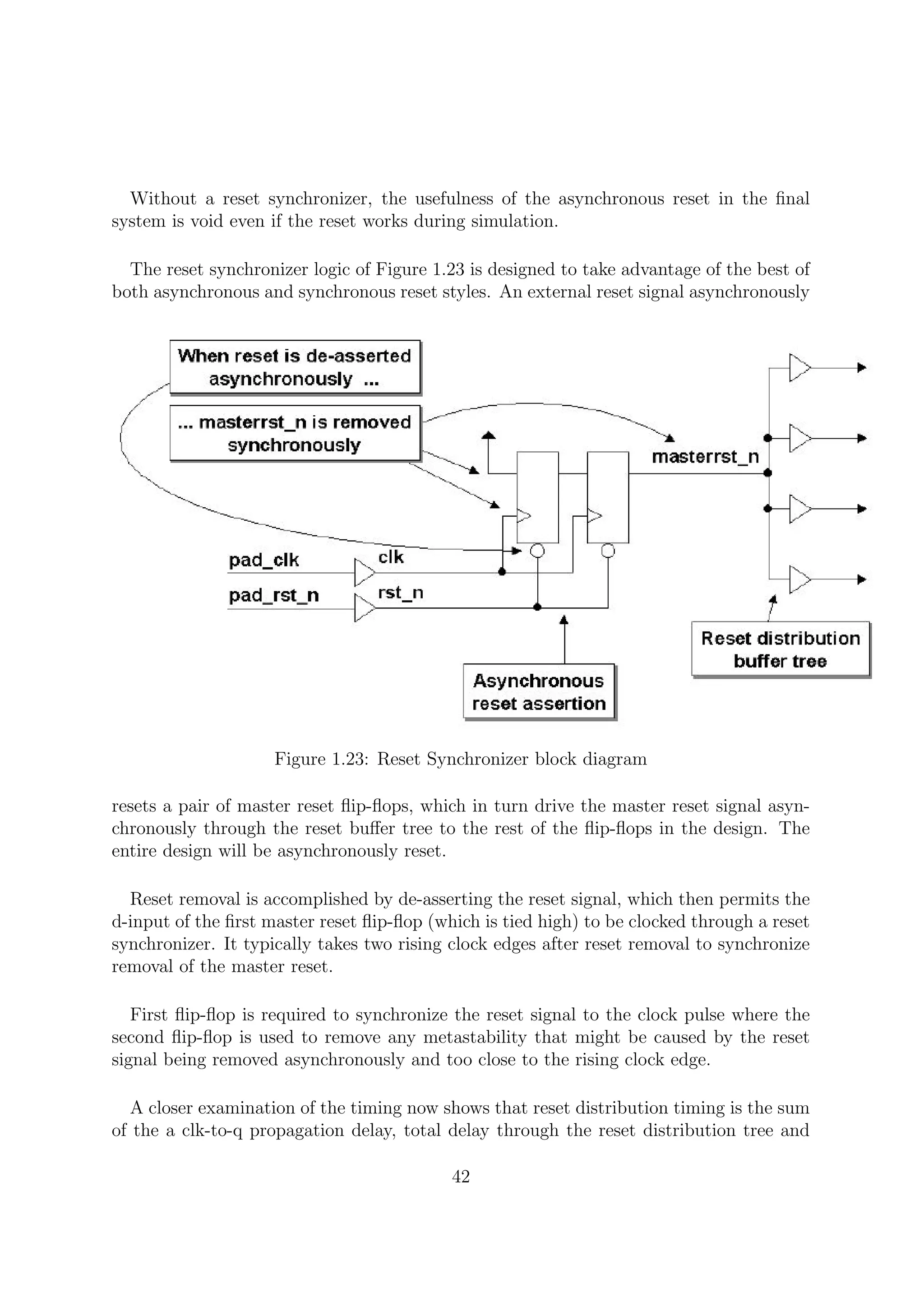 Without a reset synchronizer, the usefulness of the asynchronous reset in the ﬁnal
system is void even if the reset works during simulation.
The reset synchronizer logic of Figure 1.23 is designed to take advantage of the best of
both asynchronous and synchronous reset styles. An external reset signal asynchronously
Figure 1.23: Reset Synchronizer block diagram
resets a pair of master reset ﬂip-ﬂops, which in turn drive the master reset signal asyn-
chronously through the reset buﬀer tree to the rest of the ﬂip-ﬂops in the design. The
entire design will be asynchronously reset.
Reset removal is accomplished by de-asserting the reset signal, which then permits the
d-input of the ﬁrst master reset ﬂip-ﬂop (which is tied high) to be clocked through a reset
synchronizer. It typically takes two rising clock edges after reset removal to synchronize
removal of the master reset.
First ﬂip-ﬂop is required to synchronize the reset signal to the clock pulse where the
second ﬂip-ﬂop is used to remove any metastability that might be caused by the reset
signal being removed asynchronously and too close to the rising clock edge.
A closer examination of the timing now shows that reset distribution timing is the sum
of the a clk-to-q propagation delay, total delay through the reset distribution tree and
42
 