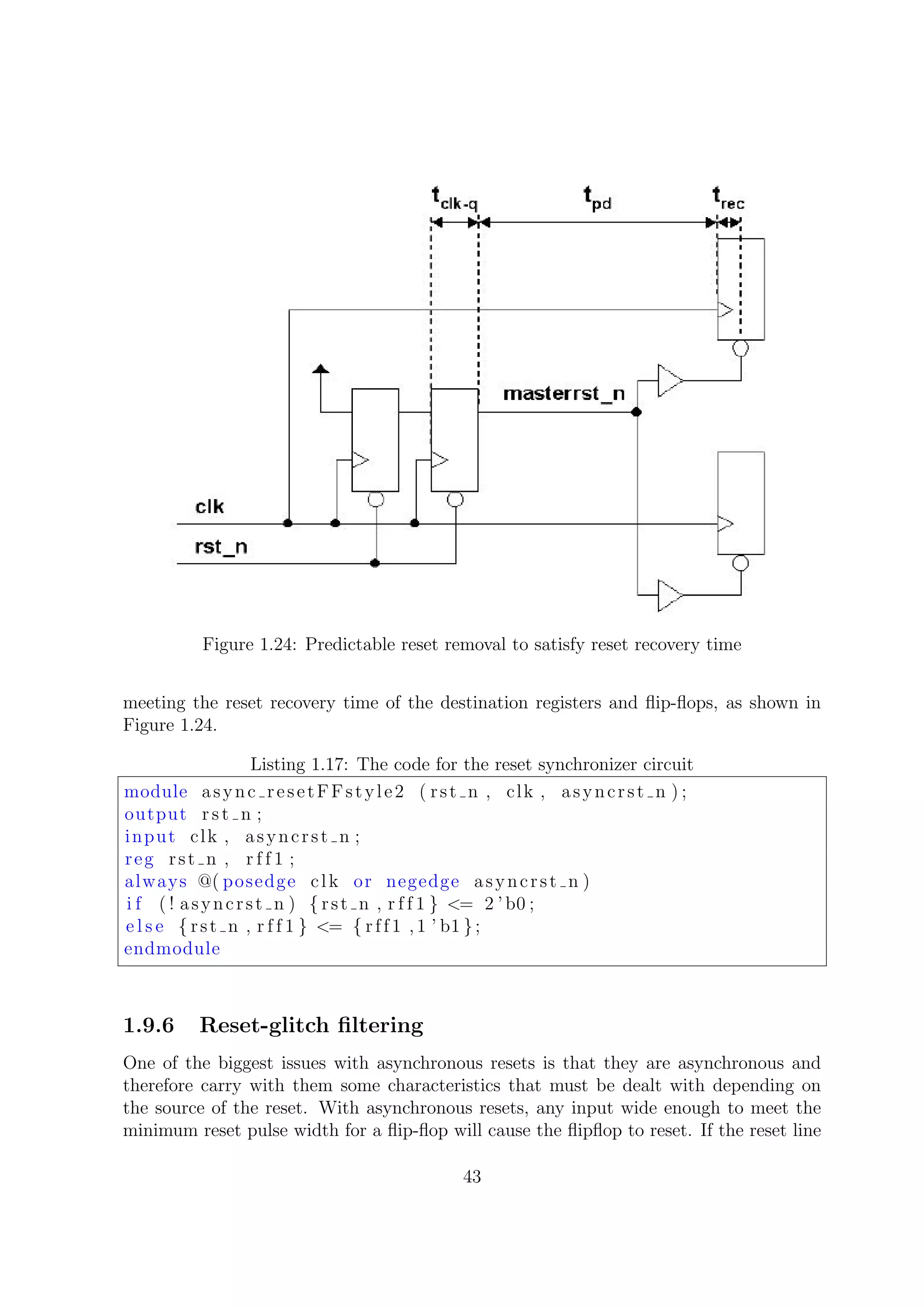 Figure 1.24: Predictable reset removal to satisfy reset recovery time
meeting the reset recovery time of the destination registers and ﬂip-ﬂops, as shown in
Figure 1.24.
Listing 1.17: The code for the reset synchronizer circuit
module async resetFFstyle2 ( rst n , clk , asyncrst n ) ;
output rst n ;
input clk , asyncrst n ;
reg rst n , r f f 1 ;
always @( posedge clk or negedge asyncrst n )
i f ( ! asyncrst n ) { rst n , r f f 1 } <= 2 ’ b0 ;
e l s e { rst n , r f f 1 } <= { rff1 ,1 ’ b1 };
endmodule
1.9.6 Reset-glitch ﬁltering
One of the biggest issues with asynchronous resets is that they are asynchronous and
therefore carry with them some characteristics that must be dealt with depending on
the source of the reset. With asynchronous resets, any input wide enough to meet the
minimum reset pulse width for a ﬂip-ﬂop will cause the ﬂipﬂop to reset. If the reset line
43
 
