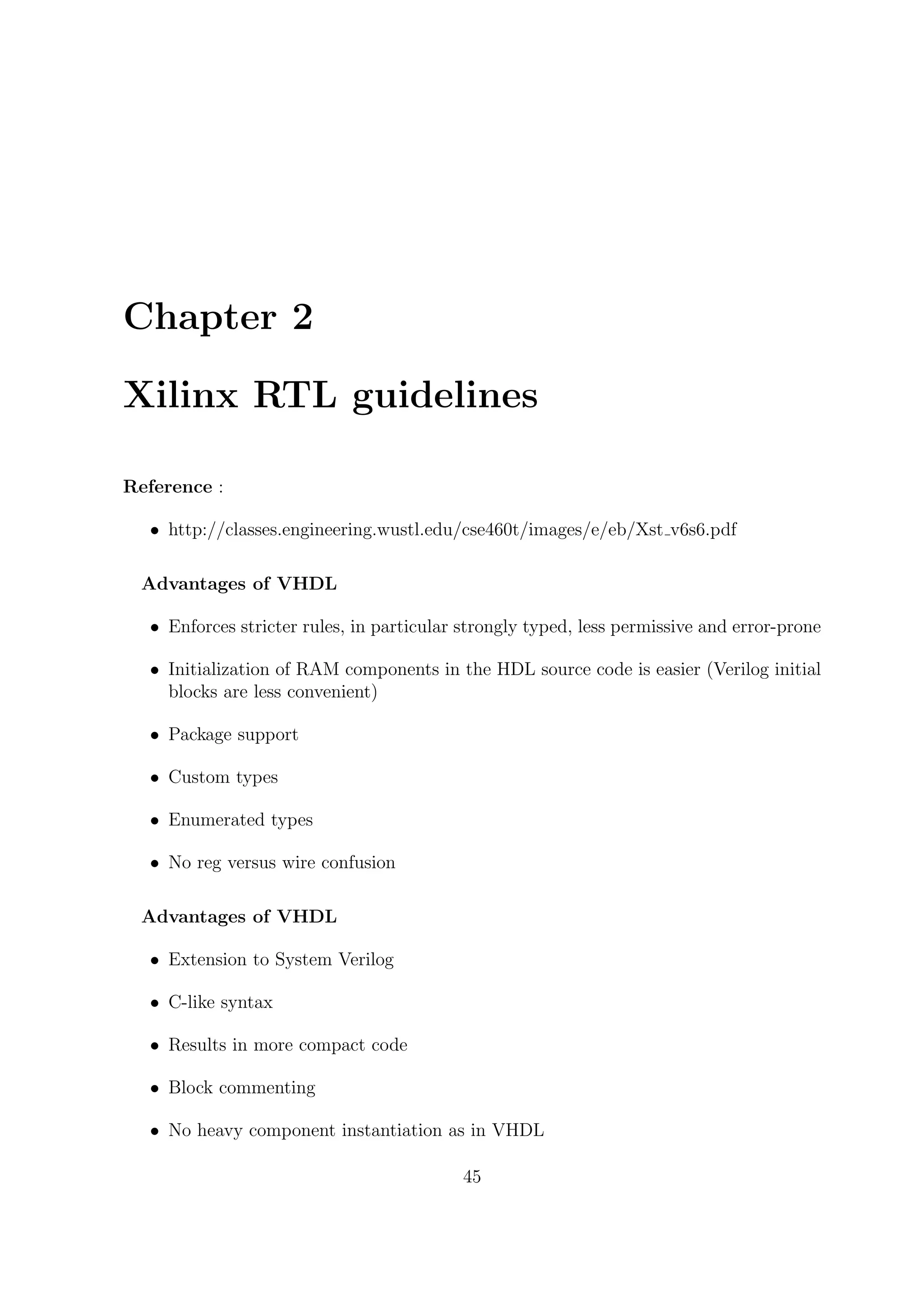 Chapter 2
Xilinx RTL guidelines
Reference :
• http://classes.engineering.wustl.edu/cse460t/images/e/eb/Xst v6s6.pdf
Advantages of VHDL
• Enforces stricter rules, in particular strongly typed, less permissive and error-prone
• Initialization of RAM components in the HDL source code is easier (Verilog initial
blocks are less convenient)
• Package support
• Custom types
• Enumerated types
• No reg versus wire confusion
Advantages of VHDL
• Extension to System Verilog
• C-like syntax
• Results in more compact code
• Block commenting
• No heavy component instantiation as in VHDL
45
 
