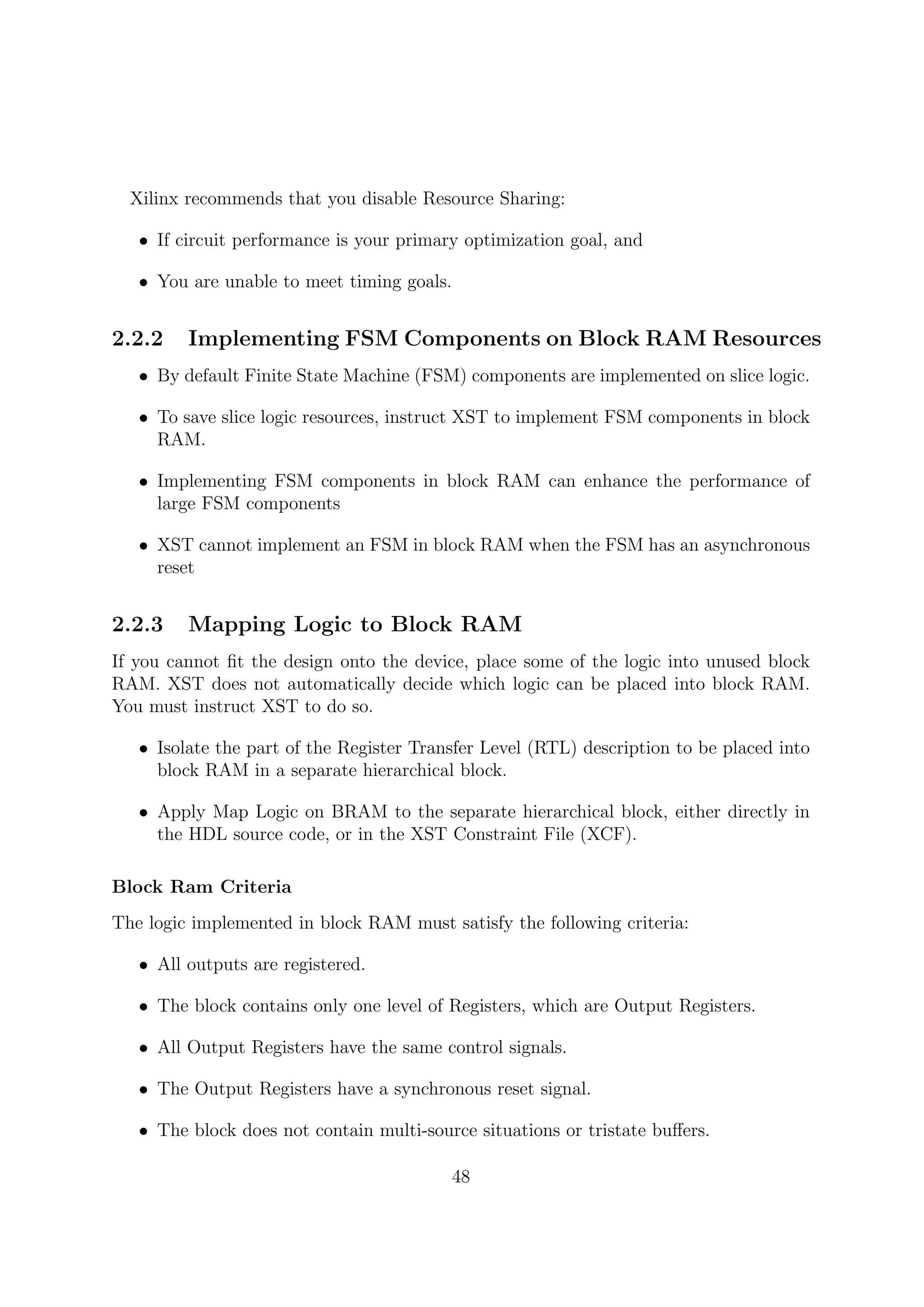 Xilinx recommends that you disable Resource Sharing:
• If circuit performance is your primary optimization goal, and
• You are unable to meet timing goals.
2.2.2 Implementing FSM Components on Block RAM Resources
• By default Finite State Machine (FSM) components are implemented on slice logic.
• To save slice logic resources, instruct XST to implement FSM components in block
RAM.
• Implementing FSM components in block RAM can enhance the performance of
large FSM components
• XST cannot implement an FSM in block RAM when the FSM has an asynchronous
reset
2.2.3 Mapping Logic to Block RAM
If you cannot ﬁt the design onto the device, place some of the logic into unused block
RAM. XST does not automatically decide which logic can be placed into block RAM.
You must instruct XST to do so.
• Isolate the part of the Register Transfer Level (RTL) description to be placed into
block RAM in a separate hierarchical block.
• Apply Map Logic on BRAM to the separate hierarchical block, either directly in
the HDL source code, or in the XST Constraint File (XCF).
Block Ram Criteria
The logic implemented in block RAM must satisfy the following criteria:
• All outputs are registered.
• The block contains only one level of Registers, which are Output Registers.
• All Output Registers have the same control signals.
• The Output Registers have a synchronous reset signal.
• The block does not contain multi-source situations or tristate buﬀers.
48
 