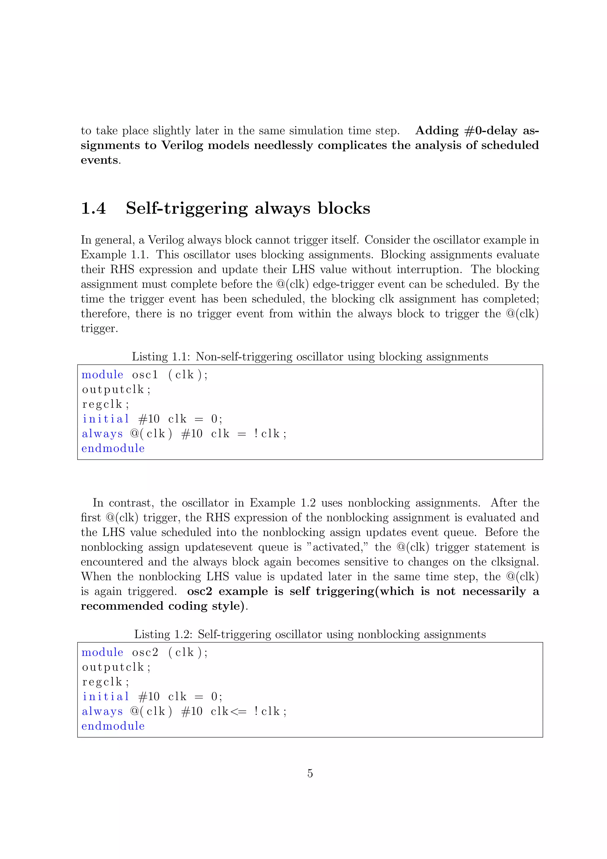 to take place slightly later in the same simulation time step. Adding #0-delay as-
signments to Verilog models needlessly complicates the analysis of scheduled
events.
1.4 Self-triggering always blocks
In general, a Verilog always block cannot trigger itself. Consider the oscillator example in
Example 1.1. This oscillator uses blocking assignments. Blocking assignments evaluate
their RHS expression and update their LHS value without interruption. The blocking
assignment must complete before the @(clk) edge-trigger event can be scheduled. By the
time the trigger event has been scheduled, the blocking clk assignment has completed;
therefore, there is no trigger event from within the always block to trigger the @(clk)
trigger.
Listing 1.1: Non-self-triggering oscillator using blocking assignments
module osc1 ( clk ) ;
outputclk ;
regclk ;
i n i t i a l #10 clk = 0;
always @( clk ) #10 clk = ! clk ;
endmodule
In contrast, the oscillator in Example 1.2 uses nonblocking assignments. After the
ﬁrst @(clk) trigger, the RHS expression of the nonblocking assignment is evaluated and
the LHS value scheduled into the nonblocking assign updates event queue. Before the
nonblocking assign updatesevent queue is ”activated,” the @(clk) trigger statement is
encountered and the always block again becomes sensitive to changes on the clksignal.
When the nonblocking LHS value is updated later in the same time step, the @(clk)
is again triggered. osc2 example is self triggering(which is not necessarily a
recommended coding style).
Listing 1.2: Self-triggering oscillator using nonblocking assignments
module osc2 ( clk ) ;
outputclk ;
regclk ;
i n i t i a l #10 clk = 0;
always @( clk ) #10 clk<= ! clk ;
endmodule
5
 