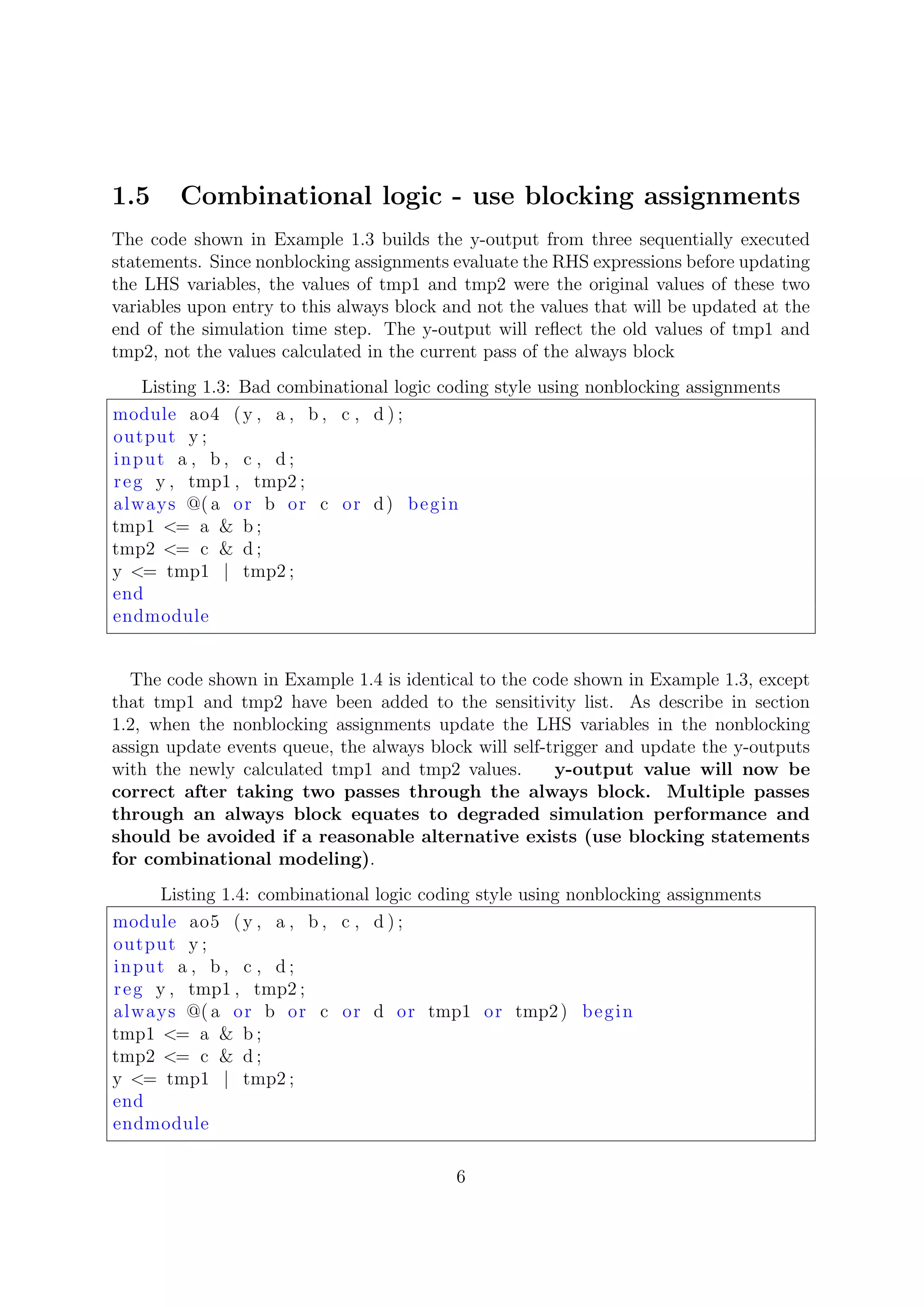 1.5 Combinational logic - use blocking assignments
The code shown in Example 1.3 builds the y-output from three sequentially executed
statements. Since nonblocking assignments evaluate the RHS expressions before updating
the LHS variables, the values of tmp1 and tmp2 were the original values of these two
variables upon entry to this always block and not the values that will be updated at the
end of the simulation time step. The y-output will reﬂect the old values of tmp1 and
tmp2, not the values calculated in the current pass of the always block
Listing 1.3: Bad combinational logic coding style using nonblocking assignments
module ao4 (y , a , b , c , d ) ;
output y ;
input a , b , c , d ;
reg y , tmp1 , tmp2 ;
always @( a or b or c or d) begin
tmp1 <= a & b ;
tmp2 <= c & d ;
y <= tmp1 | tmp2 ;
end
endmodule
The code shown in Example 1.4 is identical to the code shown in Example 1.3, except
that tmp1 and tmp2 have been added to the sensitivity list. As describe in section
1.2, when the nonblocking assignments update the LHS variables in the nonblocking
assign update events queue, the always block will self-trigger and update the y-outputs
with the newly calculated tmp1 and tmp2 values. y-output value will now be
correct after taking two passes through the always block. Multiple passes
through an always block equates to degraded simulation performance and
should be avoided if a reasonable alternative exists (use blocking statements
for combinational modeling).
Listing 1.4: combinational logic coding style using nonblocking assignments
module ao5 (y , a , b , c , d ) ;
output y ;
input a , b , c , d ;
reg y , tmp1 , tmp2 ;
always @( a or b or c or d or tmp1 or tmp2) begin
tmp1 <= a & b ;
tmp2 <= c & d ;
y <= tmp1 | tmp2 ;
end
endmodule
6
 