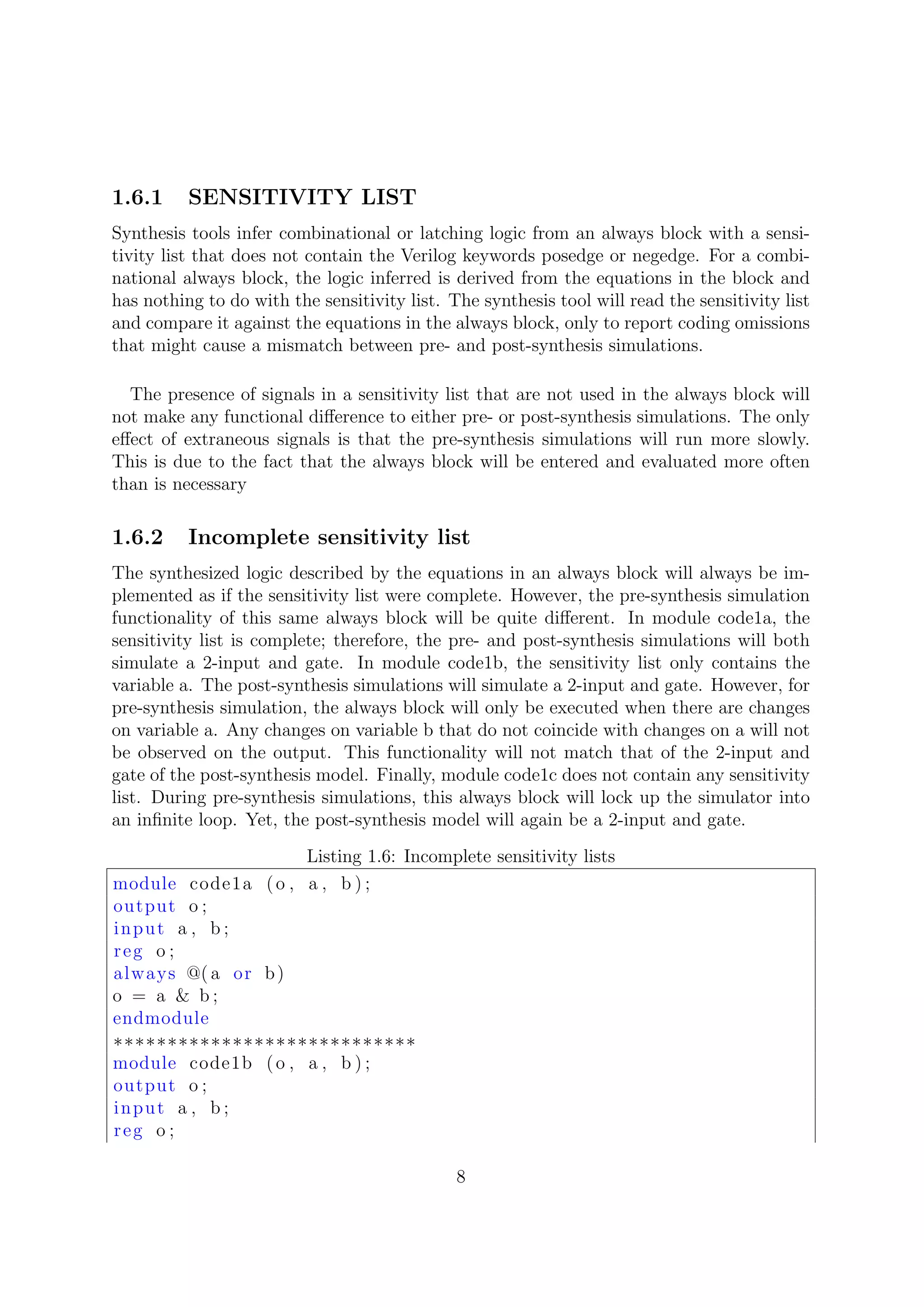 1.6.1 SENSITIVITY LIST
Synthesis tools infer combinational or latching logic from an always block with a sensi-
tivity list that does not contain the Verilog keywords posedge or negedge. For a combi-
national always block, the logic inferred is derived from the equations in the block and
has nothing to do with the sensitivity list. The synthesis tool will read the sensitivity list
and compare it against the equations in the always block, only to report coding omissions
that might cause a mismatch between pre- and post-synthesis simulations.
The presence of signals in a sensitivity list that are not used in the always block will
not make any functional diﬀerence to either pre- or post-synthesis simulations. The only
eﬀect of extraneous signals is that the pre-synthesis simulations will run more slowly.
This is due to the fact that the always block will be entered and evaluated more often
than is necessary
1.6.2 Incomplete sensitivity list
The synthesized logic described by the equations in an always block will always be im-
plemented as if the sensitivity list were complete. However, the pre-synthesis simulation
functionality of this same always block will be quite diﬀerent. In module code1a, the
sensitivity list is complete; therefore, the pre- and post-synthesis simulations will both
simulate a 2-input and gate. In module code1b, the sensitivity list only contains the
variable a. The post-synthesis simulations will simulate a 2-input and gate. However, for
pre-synthesis simulation, the always block will only be executed when there are changes
on variable a. Any changes on variable b that do not coincide with changes on a will not
be observed on the output. This functionality will not match that of the 2-input and
gate of the post-synthesis model. Finally, module code1c does not contain any sensitivity
list. During pre-synthesis simulations, this always block will lock up the simulator into
an inﬁnite loop. Yet, the post-synthesis model will again be a 2-input and gate.
Listing 1.6: Incomplete sensitivity lists
module code1a (o , a , b ) ;
output o ;
input a , b ;
reg o ;
always @( a or b)
o = a & b ;
endmodule
∗∗∗∗∗∗∗∗∗∗∗∗∗∗∗∗∗∗∗∗∗∗∗∗∗∗∗∗
module code1b (o , a , b ) ;
output o ;
input a , b ;
reg o ;
8
 