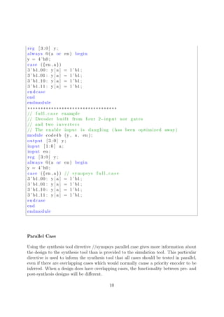 reg [ 3 : 0 ] y ;
always @( a or en ) begin
y = 4 ’ h0 ;
case ({en , a})
3 ’ b1 00 : y [ a ] = 1 ’ b1 ;
3 ’ b1 01 : y [ a ] = 1 ’ b1 ;
3 ’ b1 10 : y [ a ] = 1 ’ b1 ;
3 ’ b1 11 : y [ a ] = 1 ’ b1 ;
endcase
end
endmodule
∗∗∗∗∗∗∗∗∗∗∗∗∗∗∗∗∗∗∗∗∗∗∗∗∗∗∗∗∗∗∗∗∗∗
// f u l l c a s e example
// Decoder b u i l t from four 2−input nor gates
// and two i n v e r t e r s
// The enable input i s dangling ( has been optimized away)
module code4b (y , a , en ) ;
output [ 3 : 0 ] y ;
input [ 1 : 0 ] a ;
input en ;
reg [ 3 : 0 ] y ;
always @( a or en ) begin
y = 4 ’ h0 ;
case ({en , a}) // synopsys f u l l c a s e
3 ’ b1 00 : y [ a ] = 1 ’ b1 ;
3 ’ b1 01 : y [ a ] = 1 ’ b1 ;
3 ’ b1 10 : y [ a ] = 1 ’ b1 ;
3 ’ b1 11 : y [ a ] = 1 ’ b1 ;
endcase
end
endmodule
Parallel Case
Using the synthesis tool directive //synopsys parallel case gives more information about
the design to the synthesis tool than is provided to the simulation tool. This particular
directive is used to inform the synthesis tool that all cases should be tested in parallel,
even if there are overlapping cases which would normally cause a priority encoder to be
inferred. When a design does have overlapping cases, the functionality between pre- and
post-synthesis designs will be diﬀerent.
10
 