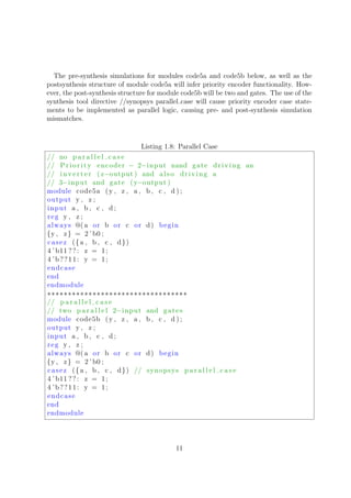 The pre-synthesis simulations for modules code5a and code5b below, as well as the
postsynthesis structure of module code5a will infer priority encoder functionality. How-
ever, the post-synthesis structure for module code5b will be two and gates. The use of the
synthesis tool directive //synopsys parallel case will cause priority encoder case state-
ments to be implemented as parallel logic, causing pre- and post-synthesis simulation
mismatches.
Listing 1.8: Parallel Case
// no p a r a l l e l c a s e
// Priority encoder − 2−input nand gate driving an
// inv er te r ( z−output ) and also driving a
// 3−input and gate (y−output )
module code5a (y , z , a , b , c , d ) ;
output y , z ;
input a , b , c , d ;
reg y , z ;
always @( a or b or c or d) begin
{y , z} = 2 ’b0 ;
casez ({a , b , c , d})
4 ’ b11 ??: z = 1;
4 ’b??11: y = 1;
endcase
end
endmodule
∗∗∗∗∗∗∗∗∗∗∗∗∗∗∗∗∗∗∗∗∗∗∗∗∗∗∗∗∗∗∗∗∗∗
// p a r a l l e l c a s e
// two p a r a l l e l 2−input and gates
module code5b (y , z , a , b , c , d ) ;
output y , z ;
input a , b , c , d ;
reg y , z ;
always @( a or b or c or d) begin
{y , z} = 2 ’b0 ;
casez ({a , b , c , d}) // synopsys p a r a l l e l c a s e
4 ’ b11 ??: z = 1;
4 ’b??11: y = 1;
endcase
end
endmodule
11
 