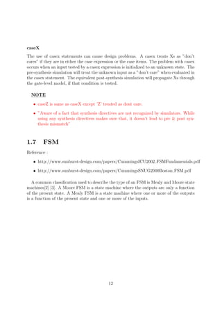 caseX
The use of casex statements can cause design problems. A casex treats Xs as ”don’t
cares” if they are in either the case expression or the case items. The problem with casex
occurs when an input tested by a casex expression is initialized to an unknown state. The
pre-synthesis simulation will treat the unknown input as a ”don’t care” when evaluated in
the casex statement. The equivalent post-synthesis simulation will propagate Xs through
the gate-level model, if that condition is tested.
NOTE
• caseZ is same as caseX except ’Z’ treated as dont care.
• ”Aware of a fact that synthesis directives are not recognized by simulators. While
using any synthesis directives makes sure that, it doesn’t lead to pre & post syn-
thesis mismatch”
1.7 FSM
Reference :
• http://www.sunburst-design.com/papers/CummingsICU2002 FSMFundamentals.pdf
• http://www.sunburst-design.com/papers/CummingsSNUG2000Boston FSM.pdf
A common classiﬁcation used to describe the type of an FSM is Mealy and Moore state
machines[2] [3]. A Moore FSM is a state machine where the outputs are only a function
of the present state. A Mealy FSM is a state machine where one or more of the outputs
is a function of the present state and one or more of the inputs.
12
 