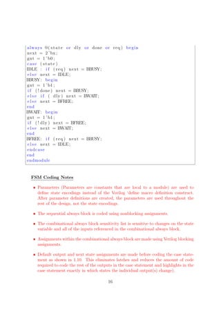 always @( state or dly or done or req ) begin
next = 2 ’bx ;
gnt = 1 ’b0 ;
case ( state )
IDLE : i f ( req ) next = BBUSY;
e l s e next = IDLE ;
BBUSY: begin
gnt = 1 ’b1 ;
i f ( ! done ) next = BBUSY;
e l s e i f ( dly ) next = BWAIT;
e l s e next = BFREE;
end
BWAIT: begin
gnt = 1 ’b1 ;
i f ( ! dly ) next = BFREE;
e l s e next = BWAIT;
end
BFREE: i f ( req ) next = BBUSY;
e l s e next = IDLE ;
endcase
end
endmodule
FSM Coding Notes
• Parameters (Parameters are constants that are local to a module) are used to
deﬁne state encodings instead of the Verilog ‘deﬁne macro deﬁnition construct.
After parameter deﬁnitions are created, the parameters are used throughout the
rest of the design, not the state encodings.
• The sequential always block is coded using nonblocking assignments.
• The combinational always block sensitivity list is sensitive to changes on the state
variable and all of the inputs referenced in the combinational always block.
• Assignments within the combinational always block are made using Verilog blocking
assignments.
• Default output and next state assignments are made before coding the case state-
ment as shown in 1.10. This eliminates latches and reduces the amount of code
required to code the rest of the outputs in the case statement and highlights in the
case statement exactly in which states the individual output(s) change).
16
 