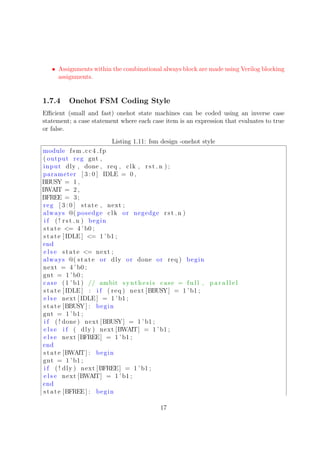 • Assignments within the combinational always block are made using Verilog blocking
assignments.
1.7.4 Onehot FSM Coding Style
Eﬃcient (small and fast) onehot state machines can be coded using an inverse case
statement; a case statement where each case item is an expression that evaluates to true
or false.
Listing 1.11: fsm design -onehot style
module fsm cc4 fp
( output reg gnt ,
input dly , done , req , clk , rst n ) ;
parameter [ 3 : 0 ] IDLE = 0 ,
BBUSY = 1 ,
BWAIT = 2 ,
BFREE = 3;
reg [ 3 : 0 ] state , next ;
always @( posedge clk or negedge rst n )
i f ( ! rst n ) begin
state <= 4 ’b0 ;
state [ IDLE ] <= 1 ’b1 ;
end
e l s e state <= next ;
always @( state or dly or done or req ) begin
next = 4 ’ b0 ;
gnt = 1 ’b0 ;
case (1 ’ b1) // ambit synthesis case = f u l l , p a r a l l e l
state [ IDLE ] : i f ( req ) next [BBUSY] = 1 ’b1 ;
e l s e next [ IDLE ] = 1 ’b1 ;
state [BBUSY] : begin
gnt = 1 ’b1 ;
i f ( ! done ) next [BBUSY] = 1 ’ b1 ;
e l s e i f ( dly ) next [BWAIT] = 1 ’b1 ;
e l s e next [BFREE] = 1 ’b1 ;
end
state [BWAIT] : begin
gnt = 1 ’b1 ;
i f ( ! dly ) next [BFREE] = 1 ’ b1 ;
e l s e next [BWAIT] = 1 ’ b1 ;
end
state [BFREE] : begin
17
 
