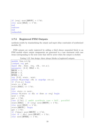 i f ( req ) next [BBUSY] = 1 ’ b1 ;
e l s e next [ IDLE ] = 1 ’b1 ;
end
endcase
end
endmodule
1.7.5 Registered FSM Outputs
synthesis results by standardizing the output and input delay constraints of synthesized
modules [5].
FSM outputs are easily registered by adding a third always sequential block to an
FSM module where output assignments are generated in a case statement with case
items corresponding to the next state that will be active when the output is clocked.
Listing 1.12: fsm design -three always blocks w/registered outputs
module fsm cc4 fp
( output reg gnt ,
input dly , done , req , clk , rst n ) ;
parameter [ 3 : 0 ] IDLE = 0 ,
BBUSY = 1 ,
BWAIT = 2 ,
BFREE = 3;
reg [ 3 : 0 ] state , next ;
always @( posedge clk or negedge rst n )
i f ( ! rst n ) begin
state <= 4 ’ b0 ;
state [ IDLE ] <= 1 ’ b1 ;
end
e l s e state <= next ;
always @( state or dly or done or req ) begin
next = 4 ’ b0 ;
gnt = 1 ’b0 ;
case (1 ’ b1) // ambit synthesis case = f u l l , p a r a l l e l
state [ IDLE ] : i f ( req ) next [BBUSY] = 1 ’b1 ;
e l s e next [ IDLE ] = 1 ’b1 ;
state [BBUSY] : begin
gnt = 1 ’b1 ;
i f ( ! done ) next [BBUSY] = 1 ’ b1 ;
e l s e i f ( dly ) next [BWAIT] = 1 ’b1 ;
e l s e next [BFREE] = 1 ’b1 ;
18
 
