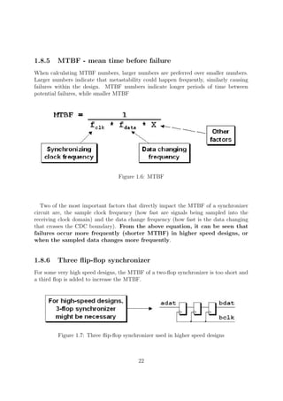 1.8.5 MTBF - mean time before failure
When calculating MTBF numbers, larger numbers are preferred over smaller numbers.
Larger numbers indicate that metastability could happen frequently, similarly causing
failures within the design. MTBF numbers indicate longer periods of time between
potential failures, while smaller MTBF
Figure 1.6: MTBF
Two of the most important factors that directly impact the MTBF of a synchronizer
circuit are, the sample clock frequency (how fast are signals being sampled into the
receiving clock domain) and the data change frequency (how fast is the data changing
that crosses the CDC boundary). From the above equation, it can be seen that
failures occur more frequently (shorter MTBF) in higher speed designs, or
when the sampled data changes more frequently.
1.8.6 Three ﬂip-ﬂop synchronizer
For some very high speed designs, the MTBF of a two-ﬂop synchronizer is too short and
a third ﬂop is added to increase the MTBF.
Figure 1.7: Three ﬂip-ﬂop synchronizer used in higher speed designs
22
 