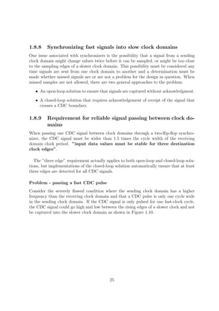 1.8.8 Synchronizing fast signals into slow clock domains
One issue associated with synchronizers is the possibility that a signal from a sending
clock domain might change values twice before it can be sampled, or might be too close
to the sampling edges of a slower clock domain. This possibility must be considered any
time signals are sent from one clock domain to another and a determination must be
made whether missed signals are or are not a problem for the design in question. When
missed samples are not allowed, there are two general approaches to the problem:
• An open-loop solution to ensure that signals are captured without acknowledgment.
• A closed-loop solution that requires acknowledgement of receipt of the signal that
crosses a CDC boundary.
1.8.9 Requirement for reliable signal passing between clock do-
mains
When passing one CDC signal between clock domains through a two-ﬂip-ﬂop synchro-
nizer, the CDC signal must be wider than 1.5 times the cycle width of the receiving
domain clock period. ”input data values must be stable for three destination
clock edges”.
The ”three edge” requirement actually applies to both open-loop and closed-loop solu-
tions, but implementations of the closed-loop solution automatically ensure that at least
three edges are detected for all CDC signals.
Problem - passing a fast CDC pulse
Consider the severely ﬂawed condition where the sending clock domain has a higher
frequency than the receiving clock domain and that a CDC pulse is only one cycle wide
in the sending clock domain. If the CDC signal is only pulsed for one fast-clock cycle,
the CDC signal could go high and low between the rising edges of a slower clock and not
be captured into the slower clock domain as shown in Figure 1.10.
25
 