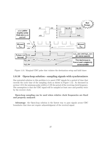 Figure 1.11: Marginal CDC pulse that violates the destination setup and hold times
1.8.10 Open-loop solution - sampling signals with synchronizers
One potential solution to this problem is to assert CDC signals for a period of time that
exceeds the cycle time of the sampling clock as shown in Figure 1.12. As discussed in
section 1.8.9, the minimum pulse width is 1.5X the period of the receiving clock frequency.
The assumption is that the CDC signal will be sampled at least once and possibly twice
by the receiver clock.
Open-loop sampling can be used when relative clock frequencies are ﬁxed
and properly analyzed.
Advantage: the Open-loop solution is the fastest way to pass signals across CDC
boundaries that does not require acknowledgment of the received signal.
27
 