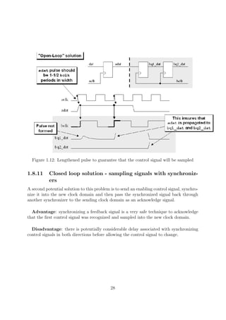 Figure 1.12: Lengthened pulse to guarantee that the control signal will be sampled
1.8.11 Closed loop solution - sampling signals with synchroniz-
ers
A second potential solution to this problem is to send an enabling control signal, synchro-
nize it into the new clock domain and then pass the synchronized signal back through
another synchronizer to the sending clock domain as an acknowledge signal.
Advantage: synchronizing a feedback signal is a very safe technique to acknowledge
that the ﬁrst control signal was recognized and sampled into the new clock domain.
Disadvantage: there is potentially considerable delay associated with synchronizing
control signals in both directions before allowing the control signal to change.
28
 