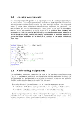 1.1 Blocking assignments
The blocking assignment operator is an equal sign (”=”). A blocking assignment gets
its name because a blocking assignment must evaluate the RHS arguments and complete
the assignment without interruption from any other Verilog statement. The assignment
is said to ”block” other assignments until the current assignment has completed. The
one exception is a blocking assignment with timing delays on the RHS of the blocking
operator, which is considered to be a poor coding style. A problem with blocking as-
signments occurs when the RHS variable of one assignment in one procedural
block is also the LHS variable of another assignment in another procedural
block and both equations are scheduled to execute in the same simulation
time step.
module fbosc1 (y1 , y2 , clk , r s t ) ;
output y1 , y2 ;
input clk , r s t ;
reg y1 , y2 ;
always @( posedgeclk or posedgerst )
i f ( r s t ) y1 = 0; // r e s e t
e l s e y1 = y2 ;
always @( posedgeclk or posedgerst )
i f ( r s t ) y2 = 1; // preset
e l s e y2 = y1 ;
endmodule
1.2 Nonblocking assignments
The nonblocking assignment operator is the same as the less-than-or-equal-to operator
(”<=”). A nonblocking assignment gets its name because the assignment evaluates the
RHS expression of a nonblocking statement at the beginning of a time step and schedules
the LHS update to take place at the end of the time step.
Execution of nonblocking assignments can be viewed as a two-step process:
• Evaluate the RHS of nonblocking statements at the beginning of the time step.
• Update the LHS of nonblocking statements at the end of the time step.
Nonblocking assignments are only made to register data types and are therefore only
permitted inside of procedural blocks, such as initial blocks and always blocks. Non-
blocking assignments are not permitted in continuous assignments
3
 
