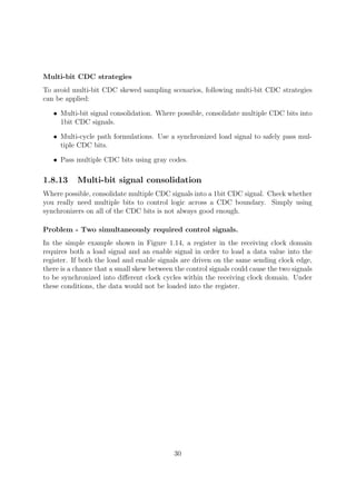 Multi-bit CDC strategies
To avoid multi-bit CDC skewed sampling scenarios, following multi-bit CDC strategies
can be applied:
• Multi-bit signal consolidation. Where possible, consolidate multiple CDC bits into
1bit CDC signals.
• Multi-cycle path formulations. Use a synchronized load signal to safely pass mul-
tiple CDC bits.
• Pass multiple CDC bits using gray codes.
1.8.13 Multi-bit signal consolidation
Where possible, consolidate multiple CDC signals into a 1bit CDC signal. Check whether
you really need multiple bits to control logic across a CDC boundary. Simply using
synchronizers on all of the CDC bits is not always good enough.
Problem - Two simultaneously required control signals.
In the simple example shown in Figure 1.14, a register in the receiving clock domain
requires both a load signal and an enable signal in order to load a data value into the
register. If both the load and enable signals are driven on the same sending clock edge,
there is a chance that a small skew between the control signals could cause the two signals
to be synchronized into diﬀerent clock cycles within the receiving clock domain. Under
these conditions, the data would not be loaded into the register.
30
 