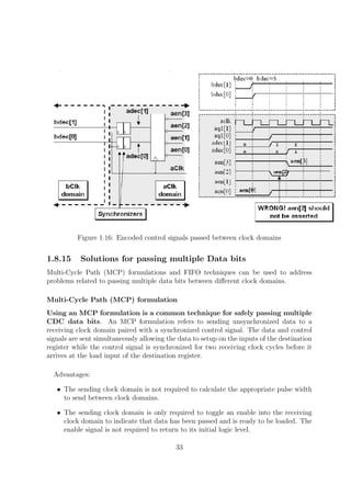 Figure 1.16: Encoded control signals passed between clock domains
1.8.15 Solutions for passing multiple Data bits
Multi-Cycle Path (MCP) formulations and FIFO techniques can be used to address
problems related to passing multiple data bits between diﬀerent clock domains.
Multi-Cycle Path (MCP) formulation
Using an MCP formulation is a common technique for safely passing multiple
CDC data bits. An MCP formulation refers to sending unsynchronized data to a
receiving clock domain paired with a synchronized control signal. The data and control
signals are sent simultaneously allowing the data to setup on the inputs of the destination
register while the control signal is synchronized for two receiving clock cycles before it
arrives at the load input of the destination register.
Advantages:
• The sending clock domain is not required to calculate the appropriate pulse width
to send between clock domains.
• The sending clock domain is only required to toggle an enable into the receiving
clock domain to indicate that data has been passed and is ready to be loaded. The
enable signal is not required to return to its initial logic level.
33
 