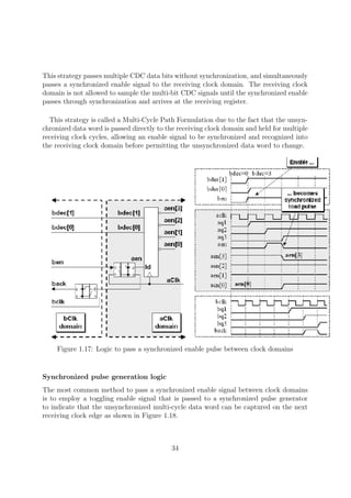 This strategy passes multiple CDC data bits without synchronization, and simultaneously
passes a synchronized enable signal to the receiving clock domain. The receiving clock
domain is not allowed to sample the multi-bit CDC signals until the synchronized enable
passes through synchronization and arrives at the receiving register.
This strategy is called a Multi-Cycle Path Formulation due to the fact that the unsyn-
chronized data word is passed directly to the receiving clock domain and held for multiple
receiving clock cycles, allowing an enable signal to be synchronized and recognized into
the receiving clock domain before permitting the unsynchronized data word to change.
Figure 1.17: Logic to pass a synchronized enable pulse between clock domains
Synchronized pulse generation logic
The most common method to pass a synchronized enable signal between clock domains
is to employ a toggling enable signal that is passed to a synchronized pulse generator
to indicate that the unsynchronized multi-cycle data word can be captured on the next
receiving clock edge as shown in Figure 1.18.
34
 