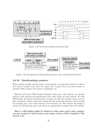 Figure 1.18: Synchronized pulse generation logic
Figure 1.19: Synchronized enable pulse generation logic and equivalent symbol
1.8.16 Synchronizing counters
When passing multiple signals between clock domains, an important question to ask is,
do I need to sample every value of a signal that is passed from one clock domain to
another? With counters, the answer is frequently, no!
Reference [7] details FIFO design techniques where gray code counters are sampled
between clock domains and intermediate gray count values are often missed. For this
FIFO design, the greater consideration is to make sure that the counters cannot overrun
their boundaries, which could cause missed full and empty ﬂag detection. Even though
the sampled gray count values between clock domains are often missed, the design is
robust and all important gray count values are appropriately sampled. See [7] for details.
Since a valid design might be allowed to skip some count value samples,
can any counter be used to pass count values across a CDC boundary? The
answer is no.
35
 