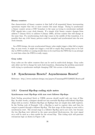 Binary counters
One characteristic of binary counters is that half of all sequential binary incrementing
operations require that two or more counter bits must change. Trying to synchronize
a binary counter across a CDC boundary is the same as trying to synchronize multiple
CDC signals into a new clock domain. If a simple 4-bit binary counter changes from
address 7 (binary 0111) to address 8 (binary 1000), all four counter bits will change at
the same time. If a synchronizing clock edge comes in the middle of this transition, it is
possible that any 4-bit binary pattern could be sampled and synchronized into the new
clock domain.
In a FIFO design, the new synchronized binary value might trigger a false full or empty
ﬂag, or even worse, it might not trigger a real full or empty ﬂag causing data to be lost
due to FIFO overﬂow or causing invalid data to be read from the FIFO due to an attempt
to read data when the FIFO is really empty.
Gray codes
Gray codes are the safest counters that can be used in multi-clock designs. Gray codes
only allow one bit to change for each clock transition, eliminating the problem associated
with trying to synchronize multiple changing CDC bits across a clock domain.
1.9 Synchronous Resets? Asynchronous Resets?
Reference : http://www.sunburst-design.com/papers/CummingsSNUG2002SJ Resets.pdf
1.9.1 General ﬂip-ﬂop coding style notes
Synchronous reset ﬂip-ﬂops with non reset follower ﬂip-ﬂops
Each Verilog procedural block or VHDL process should model only one type of ﬂip-
ﬂop. In other words, a designer should not mix resetable ﬂip-ﬂops with follower ﬂip-ﬂops
(ﬂops with no resets). Follower ﬂip-ﬂops are ﬂipﬂops that are simple data shift registers.
In the Verilog code of Example 1.20, a ﬂip-ﬂop is used to capture data and then its
output is passed through a follower ﬂip-ﬂop. The ﬁrst stage of this design is reset with a
synchronous reset. The second stage is a follower ﬂip-ﬂop and is not reset, but because
the two ﬂip-ﬂops were inferred in the same procedural block/process, the reset signal
rst n will be used as a data enable for the second ﬂop. This coding style will generate
extraneous logic as shown in Figure 1.20.
36
 