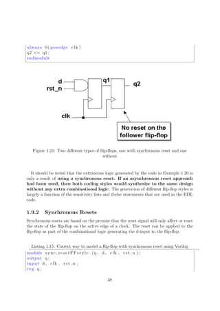 always @( posedge clk )
q2 <= q1 ;
endmodule
Figure 1.21: Two diﬀerent types of ﬂip-ﬂops, one with synchronous reset and one
without
It should be noted that the extraneous logic generated by the code in Example 1.20 is
only a result of using a synchronous reset. If an asynchronous reset approach
had been used, then both coding styles would synthesize to the same design
without any extra combinational logic. The generation of diﬀerent ﬂip-ﬂop styles is
largely a function of the sensitivity lists and if-else statements that are used in the HDL
code.
1.9.2 Synchronous Resets
Synchronous resets are based on the premise that the reset signal will only aﬀect or reset
the state of the ﬂip-ﬂop on the active edge of a clock. The reset can be applied to the
ﬂip-ﬂop as part of the combinational logic generating the d-input to the ﬂip-ﬂop.
Listing 1.15: Correct way to model a ﬂip-ﬂop with synchronous reset using Verilog
module sync resetFFstyle (q , d , clk , rst n ) ;
output q ;
input d , clk , rst n ;
reg q ;
38
 