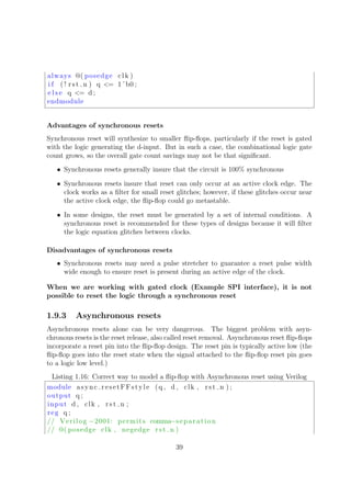 always @( posedge clk )
i f ( ! rst n ) q <= 1 ’ b0 ;
e l s e q <= d ;
endmodule
Advantages of synchronous resets
Synchronous reset will synthesize to smaller ﬂip-ﬂops, particularly if the reset is gated
with the logic generating the d-input. But in such a case, the combinational logic gate
count grows, so the overall gate count savings may not be that signiﬁcant.
• Synchronous resets generally insure that the circuit is 100% synchronous
• Synchronous resets insure that reset can only occur at an active clock edge. The
clock works as a ﬁlter for small reset glitches; however, if these glitches occur near
the active clock edge, the ﬂip-ﬂop could go metastable.
• In some designs, the reset must be generated by a set of internal conditions. A
synchronous reset is recommended for these types of designs because it will ﬁlter
the logic equation glitches between clocks.
Disadvantages of synchronous resets
• Synchronous resets may need a pulse stretcher to guarantee a reset pulse width
wide enough to ensure reset is present during an active edge of the clock.
When we are working with gated clock (Example SPI interface), it is not
possible to reset the logic through a synchronous reset
1.9.3 Asynchronous resets
Asynchronous resets alone can be very dangerous. The biggest problem with asyn-
chronous resets is the reset release, also called reset removal. Asynchronous reset ﬂip-ﬂops
incorporate a reset pin into the ﬂip-ﬂop design. The reset pin is typically active low (the
ﬂip-ﬂop goes into the reset state when the signal attached to the ﬂip-ﬂop reset pin goes
to a logic low level.)
Listing 1.16: Correct way to model a ﬂip-ﬂop with Asynchronous reset using Verilog
module async resetFFstyle (q , d , clk , rst n ) ;
output q ;
input d , clk , rst n ;
reg q ;
// Verilog −2001: permits comma−separation
// @( posedge clk , negedge rst n )
39
 
