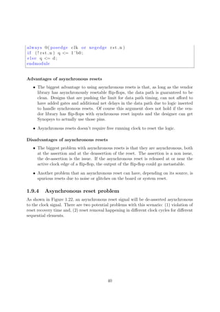 always @( posedge clk or negedge rst n )
i f ( ! rst n ) q <= 1 ’ b0 ;
e l s e q <= d ;
endmodule
Advantages of asynchronous resets
• The biggest advantage to using asynchronous resets is that, as long as the vendor
library has asynchronously resetable ﬂip-ﬂops, the data path is guaranteed to be
clean. Designs that are pushing the limit for data path timing, can not aﬀord to
have added gates and additional net delays in the data path due to logic inserted
to handle synchronous resets. Of course this argument does not hold if the ven-
dor library has ﬂip-ﬂops with synchronous reset inputs and the designer can get
Synopsys to actually use those pins.
• Asynchronous resets doesn’t require free running clock to reset the logic.
Disadvantages of asynchronous resets
• The biggest problem with asynchronous resets is that they are asynchronous, both
at the assertion and at the deassertion of the reset. The assertion is a non issue,
the de-assertion is the issue. If the asynchronous reset is released at or near the
active clock edge of a ﬂip-ﬂop, the output of the ﬂip-ﬂop could go metastable.
• Another problem that an asynchronous reset can have, depending on its source, is
spurious resets due to noise or glitches on the board or system reset.
1.9.4 Asynchronous reset problem
As shown in Figure 1.22, an asynchronous reset signal will be de-asserted asynchronous
to the clock signal. There are two potential problems with this scenario: (1) violation of
reset recovery time and, (2) reset removal happening in diﬀerent clock cycles for diﬀerent
sequential elements.
40
 