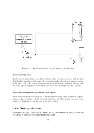 Figure 1.22: Asynchronous reset removal recovery time problem
Reset recovery time
Reset recovery time refers to the time between when reset is de-asserted and the time
that the clock signal goes high again. Recovery time is also referred to as a tsu setup time
of the form, PRE or CLR inactive setup time before CLK edge. Missing a recovery time
can cause signal integrity or metastability problems with the registered data outputs.
Reset removal traversing diﬀerent clock cycles
When reset removal is asynchronous to the rising clock edge, slight diﬀerences in prop-
agation delays in either or both the reset signal and the clock signal can cause some
registers or ﬂip-ﬂops to exit the reset state before others.
1.9.5 Reset synchronizer
Guideline: EVERY ASIC/FPGA USING AN ASYNCHRONOUS RESET SHOULD
INCLUDE A RESET SYNCHRONIZER CIRCUIT!!
41
 