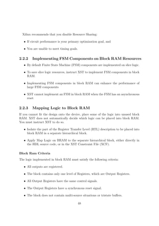 Xilinx recommends that you disable Resource Sharing:
• If circuit performance is your primary optimization goal, and
• You are unable to meet timing goals.
2.2.2 Implementing FSM Components on Block RAM Resources
• By default Finite State Machine (FSM) components are implemented on slice logic.
• To save slice logic resources, instruct XST to implement FSM components in block
RAM.
• Implementing FSM components in block RAM can enhance the performance of
large FSM components
• XST cannot implement an FSM in block RAM when the FSM has an asynchronous
reset
2.2.3 Mapping Logic to Block RAM
If you cannot ﬁt the design onto the device, place some of the logic into unused block
RAM. XST does not automatically decide which logic can be placed into block RAM.
You must instruct XST to do so.
• Isolate the part of the Register Transfer Level (RTL) description to be placed into
block RAM in a separate hierarchical block.
• Apply Map Logic on BRAM to the separate hierarchical block, either directly in
the HDL source code, or in the XST Constraint File (XCF).
Block Ram Criteria
The logic implemented in block RAM must satisfy the following criteria:
• All outputs are registered.
• The block contains only one level of Registers, which are Output Registers.
• All Output Registers have the same control signals.
• The Output Registers have a synchronous reset signal.
• The block does not contain multi-source situations or tristate buﬀers.
48
 