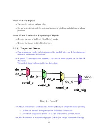 Rules for Clock Signals
• Use one clock signal and one edge.
• Do not generate internal clock signals because of glitching and clock-skew related
problems
Rules for the Hierarchical Registering of Signals
• Register outputs of leaf-level (Sub blocks) blocks.
• Register the inputs to the chips top-level.
2.2.4 Important Notes
• Case statements results in luts connected in parallel where as if else statements
results in luts connected in series.
• If nested IF statements are necessary, put critical input signals on the ﬁrst IF
statement.
The critical signal ends up in the last logic stage
Figure 2.1: Nested IF
• CASE statements in a combinatorial process (VHDL) or always statement (Verilog)
– Latches are inferred if outputs are not deﬁned in all branches
– Use default assignments before the CASE statement to prevent latches
• CASE statements in a sequential process (VHDL) or always statement (Verilog)
49
 