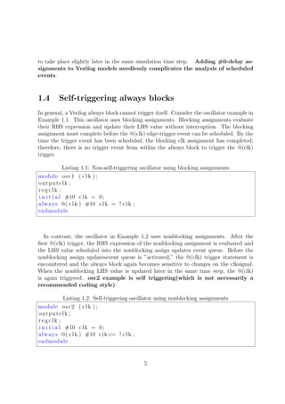 to take place slightly later in the same simulation time step. Adding #0-delay as-
signments to Verilog models needlessly complicates the analysis of scheduled
events.
1.4 Self-triggering always blocks
In general, a Verilog always block cannot trigger itself. Consider the oscillator example in
Example 1.1. This oscillator uses blocking assignments. Blocking assignments evaluate
their RHS expression and update their LHS value without interruption. The blocking
assignment must complete before the @(clk) edge-trigger event can be scheduled. By the
time the trigger event has been scheduled, the blocking clk assignment has completed;
therefore, there is no trigger event from within the always block to trigger the @(clk)
trigger.
Listing 1.1: Non-self-triggering oscillator using blocking assignments
module osc1 ( clk ) ;
outputclk ;
regclk ;
i n i t i a l #10 clk = 0;
always @( clk ) #10 clk = ! clk ;
endmodule
In contrast, the oscillator in Example 1.2 uses nonblocking assignments. After the
ﬁrst @(clk) trigger, the RHS expression of the nonblocking assignment is evaluated and
the LHS value scheduled into the nonblocking assign updates event queue. Before the
nonblocking assign updatesevent queue is ”activated,” the @(clk) trigger statement is
encountered and the always block again becomes sensitive to changes on the clksignal.
When the nonblocking LHS value is updated later in the same time step, the @(clk)
is again triggered. osc2 example is self triggering(which is not necessarily a
recommended coding style).
Listing 1.2: Self-triggering oscillator using nonblocking assignments
module osc2 ( clk ) ;
outputclk ;
regclk ;
i n i t i a l #10 clk = 0;
always @( clk ) #10 clk<= ! clk ;
endmodule
5
 