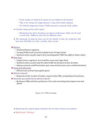 – Clock enables are inferred if outputs are not deﬁned in all branches
– This is not wrong, but might generate a long clock enable equation
– Use default assignments before CASE statement to prevent clock enables
• Consider using one-hot select inputs
– Eliminating the select decoding can improve performance (Only one bit used
at each state. Diﬀerent select line for diﬀerent state)
• The advantage of using the dont care for the default, is that the synthesizer will
have more ﬂexibility to create a smaller, faster circuit.
Figure 2.2: FSM encoding
•••• Registering the control signals eliminates the net delay between two registers
• High Fanout: Solutions
50
 