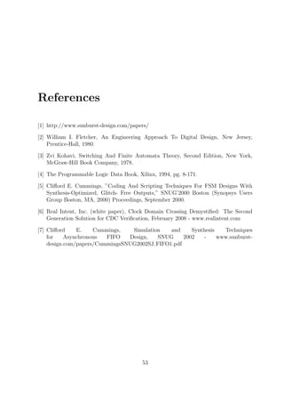 References
[1] http://www.sunburst-design.com/papers/
[2] William I. Fletcher, An Engineering Approach To Digital Design, New Jersey,
Prentice-Hall, 1980.
[3] Zvi Kohavi, Switching And Finite Automata Theory, Second Edition, New York,
McGraw-Hill Book Company, 1978.
[4] The Programmable Logic Data Book, Xilinx, 1994, pg. 8-171.
[5] Cliﬀord E. Cummings, ”Coding And Scripting Techniques For FSM Designs With
Synthesis-Optimized, Glitch- Free Outputs,” SNUG’2000 Boston (Synopsys Users
Group Boston, MA, 2000) Proceedings, September 2000.
[6] Real Intent, Inc. (white paper), Clock Domain Crossing Demystiﬁed: The Second
Generation Solution for CDC Veriﬁcation, February 2008 - www.realintent.com
[7] Cliﬀord E. Cummings, Simulation and Synthesis Techniques
for Asynchronous FIFO Design, SNUG 2002 - www.sunburst-
design.com/papers/CummingsSNUG2002SJ FIFO1.pdf
53
 