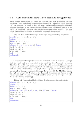 1.5 Combinational logic - use blocking assignments
The code shown in Example 1.3 builds the y-output from three sequentially executed
statements. Since nonblocking assignments evaluate the RHS expressions before updating
the LHS variables, the values of tmp1 and tmp2 were the original values of these two
variables upon entry to this always block and not the values that will be updated at the
end of the simulation time step. The y-output will reﬂect the old values of tmp1 and
tmp2, not the values calculated in the current pass of the always block
Listing 1.3: Bad combinational logic coding style using nonblocking assignments
module ao4 (y , a , b , c , d ) ;
output y ;
input a , b , c , d ;
reg y , tmp1 , tmp2 ;
always @( a or b or c or d) begin
tmp1 <= a & b ;
tmp2 <= c & d ;
y <= tmp1 | tmp2 ;
end
endmodule
The code shown in Example 1.4 is identical to the code shown in Example 1.3, except
that tmp1 and tmp2 have been added to the sensitivity list. As describe in section
1.2, when the nonblocking assignments update the LHS variables in the nonblocking
assign update events queue, the always block will self-trigger and update the y-outputs
with the newly calculated tmp1 and tmp2 values. y-output value will now be
correct after taking two passes through the always block. Multiple passes
through an always block equates to degraded simulation performance and
should be avoided if a reasonable alternative exists (use blocking statements
for combinational modeling).
Listing 1.4: combinational logic coding style using nonblocking assignments
module ao5 (y , a , b , c , d ) ;
output y ;
input a , b , c , d ;
reg y , tmp1 , tmp2 ;
always @( a or b or c or d or tmp1 or tmp2) begin
tmp1 <= a & b ;
tmp2 <= c & d ;
y <= tmp1 | tmp2 ;
end
endmodule
6
 