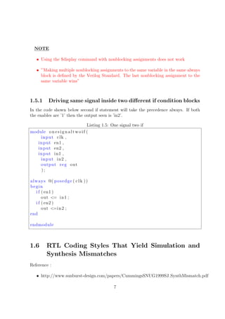 NOTE
• Using the $display command with nonblocking assignments does not work
• ”Making multiple nonblocking assignments to the same variable in the same always
block is deﬁned by the Verilog Standard. The last nonblocking assignment to the
same variable wins”
1.5.1 Driving same signal inside two diﬀerent if condition blocks
In the code shown below second if statement will take the precedence always. If both
the enables are ’1’ then the output seen is ’in2’.
Listing 1.5: One signal two if
module onesignaltwoif (
input clk ,
input en1 ,
input en2 ,
input in1 ,
input in2 ,
output reg out
) ;
always @( posedge ( clk ))
begin
i f ( en1 )
out <= in1 ;
i f ( en2 )
out <=in2 ;
end
endmodule
1.6 RTL Coding Styles That Yield Simulation and
Synthesis Mismatches
Reference :
• http://www.sunburst-design.com/papers/CummingsSNUG1999SJ SynthMismatch.pdf
7
 