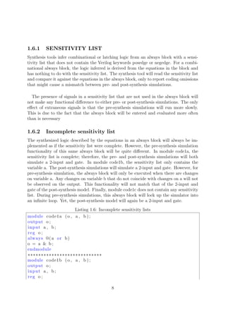 1.6.1 SENSITIVITY LIST
Synthesis tools infer combinational or latching logic from an always block with a sensi-
tivity list that does not contain the Verilog keywords posedge or negedge. For a combi-
national always block, the logic inferred is derived from the equations in the block and
has nothing to do with the sensitivity list. The synthesis tool will read the sensitivity list
and compare it against the equations in the always block, only to report coding omissions
that might cause a mismatch between pre- and post-synthesis simulations.
The presence of signals in a sensitivity list that are not used in the always block will
not make any functional diﬀerence to either pre- or post-synthesis simulations. The only
eﬀect of extraneous signals is that the pre-synthesis simulations will run more slowly.
This is due to the fact that the always block will be entered and evaluated more often
than is necessary
1.6.2 Incomplete sensitivity list
The synthesized logic described by the equations in an always block will always be im-
plemented as if the sensitivity list were complete. However, the pre-synthesis simulation
functionality of this same always block will be quite diﬀerent. In module code1a, the
sensitivity list is complete; therefore, the pre- and post-synthesis simulations will both
simulate a 2-input and gate. In module code1b, the sensitivity list only contains the
variable a. The post-synthesis simulations will simulate a 2-input and gate. However, for
pre-synthesis simulation, the always block will only be executed when there are changes
on variable a. Any changes on variable b that do not coincide with changes on a will not
be observed on the output. This functionality will not match that of the 2-input and
gate of the post-synthesis model. Finally, module code1c does not contain any sensitivity
list. During pre-synthesis simulations, this always block will lock up the simulator into
an inﬁnite loop. Yet, the post-synthesis model will again be a 2-input and gate.
Listing 1.6: Incomplete sensitivity lists
module code1a (o , a , b ) ;
output o ;
input a , b ;
reg o ;
always @( a or b)
o = a & b ;
endmodule
∗∗∗∗∗∗∗∗∗∗∗∗∗∗∗∗∗∗∗∗∗∗∗∗∗∗∗∗
module code1b (o , a , b ) ;
output o ;
input a , b ;
reg o ;
8
 