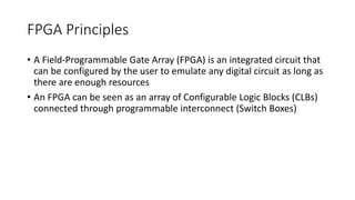 FPGA Principles
• A Field-Programmable Gate Array (FPGA) is an integrated circuit that
can be configured by the user to emulate any digital circuit as long as
there are enough resources
• An FPGA can be seen as an array of Configurable Logic Blocks (CLBs)
connected through programmable interconnect (Switch Boxes)
 