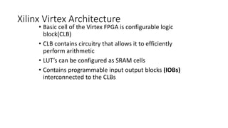 Xilinx Virtex Architecture
• Basic cell of the Virtex FPGA is configurable logic
block(CLB)
• CLB contains circuitry that allows it to efficiently
perform arithmetic
• LUT’s can be configured as SRAM cells
• Contains programmable input output blocks (IOBs)
interconnected to the CLBs
 