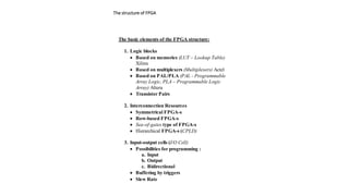 The basic elements of the FPGA structure:
1. Logic blocks
 Based on memories (LUT – Lookup Table)
Xilinx
 Based on multiplexers (Multiplexers) Actel
 Based on PAL/PLA (PAL - Programmable
Array Logic, PLA – Programmable Logic
Array) Altera
 Transistor Pairs
2. Interconnection Resources
 Symmetrical FPGA-s
 Row-based FPGA-s
 Sea-of-gates type of FPGA-s
 Hierarchical FPGA-s (CPLD)
3. Input-output cells (I/O Cell)
 Possibilities for programming :
a. Input
b. Output
c. Bidirectional
 Buffering by triggers
 Slew Rate
The structure of FPGA
 
