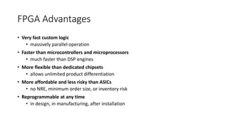 FPGA Advantages
• Very fast custom logic
• massively parallel operation
• Faster than microcontrollers and microprocessors
• much faster than DSP engines
• More flexible than dedicated chipsets
• allows unlimited product differentiation
• More affordable and less risky than ASICs
• no NRE, minimum order size, or inventory risk
• Reprogrammable at any time
• in design, in manufacturing, after installation
 