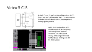 Virtex-5 CLB
A single CLB in Virtex-5 consists of two slices: SLICEL
(logic) and SLICEM (memory). Each CLB is connected
to a switch matrix which can access to a general
routing (global) matrix.
Every slice contains four LUTS,
wide function MUXs, carry logic,
and configurable memory
elements. SLICEM support
storing data using distributed
RAM and data shifting with 32-
bit shift registers
 